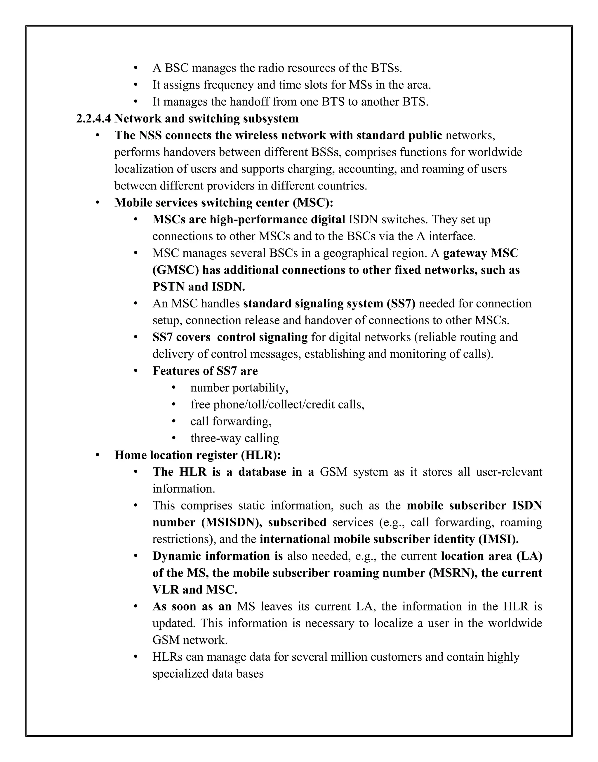 • A BSC manages the radio resources of the BTSs.
• It assigns frequency and time slots for MSs in the area.
• It manages the handoff from one BTS to another BTS.
2.2.4.4 Network and switching subsystem
• The NSS connects the wireless network with standard public networks,
performs handovers between different BSSs, comprises functions for worldwide
localization of users and supports charging, accounting, and roaming of users
between different providers in different countries.
• Mobile services switching center (MSC):
• MSCs are high-performance digital ISDN switches. They set up
connections to other MSCs and to the BSCs via the A interface.
• MSC manages several BSCs in a geographical region. A gateway MSC
(GMSC) has additional connections to other fixed networks, such as
PSTN and ISDN.
• An MSC handles standard signaling system (SS7) needed for connection
setup, connection release and handover of connections to other MSCs.
• SS7 covers control signaling for digital networks (reliable routing and
delivery of control messages, establishing and monitoring of calls).
• Features of SS7 are
• number portability,
• free phone/toll/collect/credit calls,
• call forwarding,
• three-way calling
• Home location register (HLR):
• The HLR is a database in a GSM system as it stores all user-relevant
information.
• This comprises static information, such as the mobile subscriber ISDN
number (MSISDN), subscribed services (e.g., call forwarding, roaming
restrictions), and the international mobile subscriber identity (IMSI).
• Dynamic information is also needed, e.g., the current location area (LA)
of the MS, the mobile subscriber roaming number (MSRN), the current
VLR and MSC.
• As soon as an MS leaves its current LA, the information in the HLR is
updated. This information is necessary to localize a user in the worldwide
GSM network.
• HLRs can manage data for several million customers and contain highly
specialized data bases
 