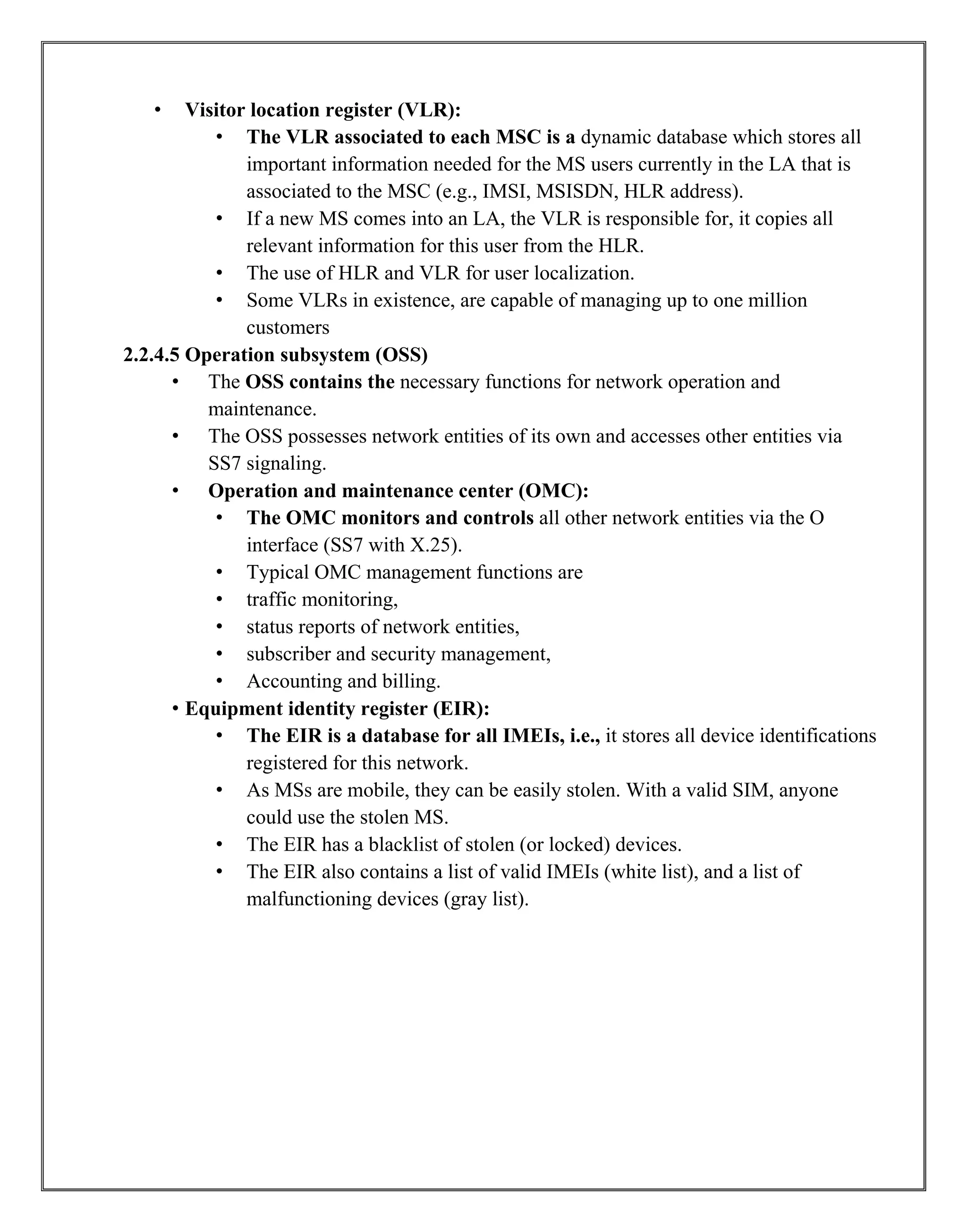 • Visitor location register (VLR):
• The VLR associated to each MSC is a dynamic database which stores all
important information needed for the MS users currently in the LA that is
associated to the MSC (e.g., IMSI, MSISDN, HLR address).
• If a new MS comes into an LA, the VLR is responsible for, it copies all
relevant information for this user from the HLR.
• The use of HLR and VLR for user localization.
• Some VLRs in existence, are capable of managing up to one million
customers
2.2.4.5 Operation subsystem (OSS)
• The OSS contains the necessary functions for network operation and
maintenance.
• The OSS possesses network entities of its own and accesses other entities via
SS7 signaling.
• Operation and maintenance center (OMC):
• The OMC monitors and controls all other network entities via the O
interface (SS7 with X.25).
• Typical OMC management functions are
• traffic monitoring,
• status reports of network entities,
• subscriber and security management,
• Accounting and billing.
• Equipment identity register (EIR):
• The EIR is a database for all IMEIs, i.e., it stores all device identifications
registered for this network.
• As MSs are mobile, they can be easily stolen. With a valid SIM, anyone
could use the stolen MS.
• The EIR has a blacklist of stolen (or locked) devices.
• The EIR also contains a list of valid IMEIs (white list), and a list of
malfunctioning devices (gray list).
 