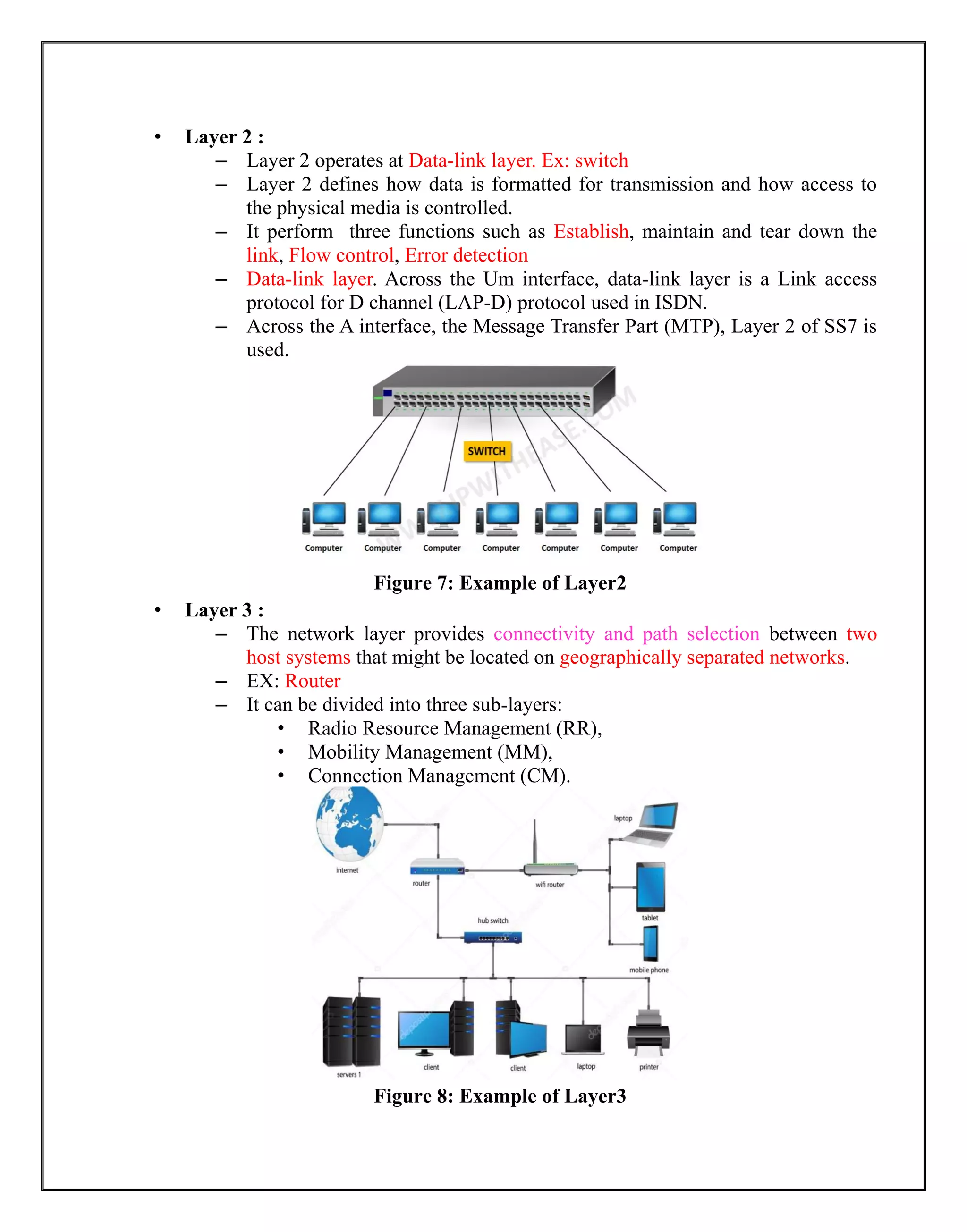 • Layer 2 :
– Layer 2 operates at Data-link layer. Ex: switch
– Layer 2 defines how data is formatted for transmission and how access to
the physical media is controlled.
– It perform three functions such as Establish, maintain and tear down the
link, Flow control, Error detection
– Data-link layer. Across the Um interface, data-link layer is a Link access
protocol for D channel (LAP-D) protocol used in ISDN.
– Across the A interface, the Message Transfer Part (MTP), Layer 2 of SS7 is
used.
Figure 7: Example of Layer2
• Layer 3 :
– The network layer provides connectivity and path selection between two
host systems that might be located on geographically separated networks.
– EX: Router
– It can be divided into three sub-layers:
• Radio Resource Management (RR),
• Mobility Management (MM),
• Connection Management (CM).
Figure 8: Example of Layer3
 