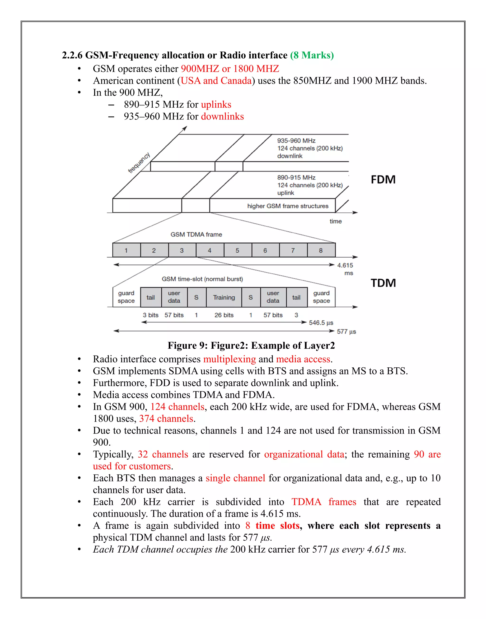 2.2.6 GSM-Frequency allocation or Radio interface (8 Marks)
• GSM operates either 900MHZ or 1800 MHZ
• American continent (USA and Canada) uses the 850MHZ and 1900 MHZ bands.
• In the 900 MHZ,
– 890–915 MHz for uplinks
– 935–960 MHz for downlinks
Figure 9: Figure2: Example of Layer2
• Radio interface comprises multiplexing and media access.
• GSM implements SDMA using cells with BTS and assigns an MS to a BTS.
• Furthermore, FDD is used to separate downlink and uplink.
• Media access combines TDMA and FDMA.
• In GSM 900, 124 channels, each 200 kHz wide, are used for FDMA, whereas GSM
1800 uses, 374 channels.
• Due to technical reasons, channels 1 and 124 are not used for transmission in GSM
900.
• Typically, 32 channels are reserved for organizational data; the remaining 90 are
used for customers.
• Each BTS then manages a single channel for organizational data and, e.g., up to 10
channels for user data.
• Each 200 kHz carrier is subdivided into TDMA frames that are repeated
continuously. The duration of a frame is 4.615 ms.
• A frame is again subdivided into 8 time slots, where each slot represents a
physical TDM channel and lasts for 577 μs.
• Each TDM channel occupies the 200 kHz carrier for 577 μs every 4.615 ms.
 