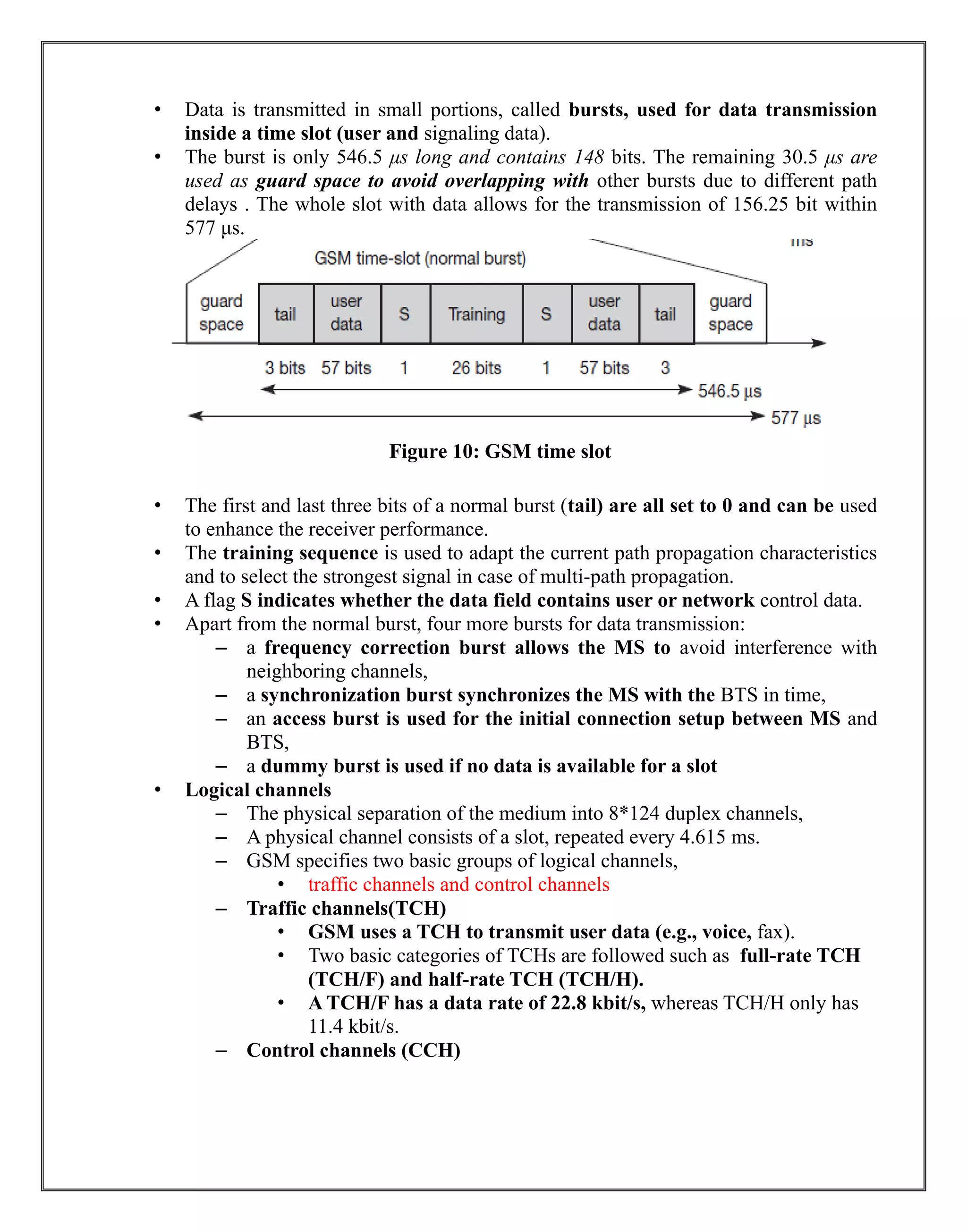 • Data is transmitted in small portions, called bursts, used for data transmission
inside a time slot (user and signaling data).
• The burst is only 546.5 μs long and contains 148 bits. The remaining 30.5 μs are
used as guard space to avoid overlapping with other bursts due to different path
delays . The whole slot with data allows for the transmission of 156.25 bit within
577 μs.
Figure 10: GSM time slot
• The first and last three bits of a normal burst (tail) are all set to 0 and can be used
to enhance the receiver performance.
• The training sequence is used to adapt the current path propagation characteristics
and to select the strongest signal in case of multi-path propagation.
• A flag S indicates whether the data field contains user or network control data.
• Apart from the normal burst, four more bursts for data transmission:
– a frequency correction burst allows the MS to avoid interference with
neighboring channels,
– a synchronization burst synchronizes the MS with the BTS in time,
– an access burst is used for the initial connection setup between MS and
BTS,
– a dummy burst is used if no data is available for a slot
• Logical channels
– The physical separation of the medium into 8*124 duplex channels,
– A physical channel consists of a slot, repeated every 4.615 ms.
– GSM specifies two basic groups of logical channels,
• traffic channels and control channels
– Traffic channels(TCH)
• GSM uses a TCH to transmit user data (e.g., voice, fax).
• Two basic categories of TCHs are followed such as full-rate TCH
(TCH/F) and half-rate TCH (TCH/H).
• A TCH/F has a data rate of 22.8 kbit/s, whereas TCH/H only has
11.4 kbit/s.
– Control channels (CCH)
 