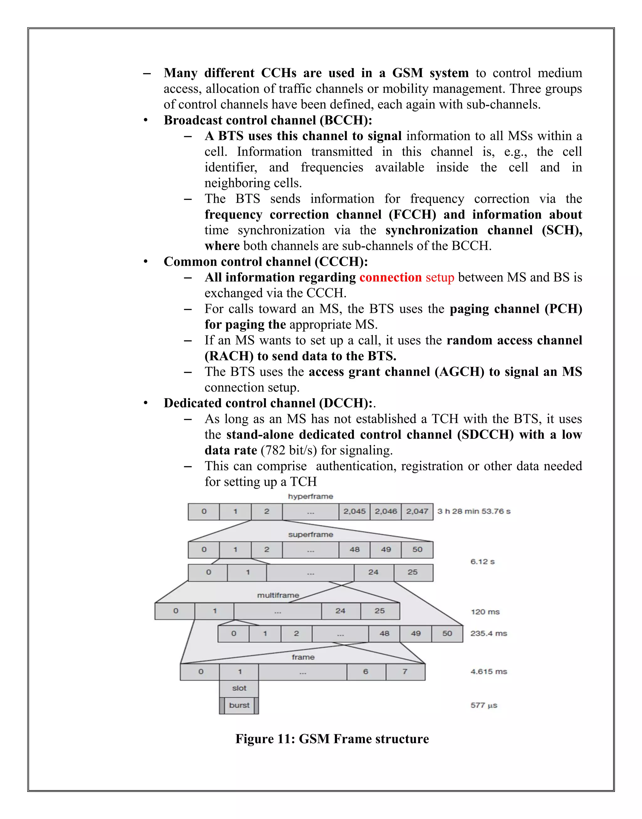 – Many different CCHs are used in a GSM system to control medium
access, allocation of traffic channels or mobility management. Three groups
of control channels have been defined, each again with sub-channels.
• Broadcast control channel (BCCH):
– A BTS uses this channel to signal information to all MSs within a
cell. Information transmitted in this channel is, e.g., the cell
identifier, and frequencies available inside the cell and in
neighboring cells.
– The BTS sends information for frequency correction via the
frequency correction channel (FCCH) and information about
time synchronization via the synchronization channel (SCH),
where both channels are sub-channels of the BCCH.
• Common control channel (CCCH):
– All information regarding connection setup between MS and BS is
exchanged via the CCCH.
– For calls toward an MS, the BTS uses the paging channel (PCH)
for paging the appropriate MS.
– If an MS wants to set up a call, it uses the random access channel
(RACH) to send data to the BTS.
– The BTS uses the access grant channel (AGCH) to signal an MS
connection setup.
• Dedicated control channel (DCCH):.
– As long as an MS has not established a TCH with the BTS, it uses
the stand-alone dedicated control channel (SDCCH) with a low
data rate (782 bit/s) for signaling.
– This can comprise authentication, registration or other data needed
for setting up a TCH
Figure 11: GSM Frame structure
 