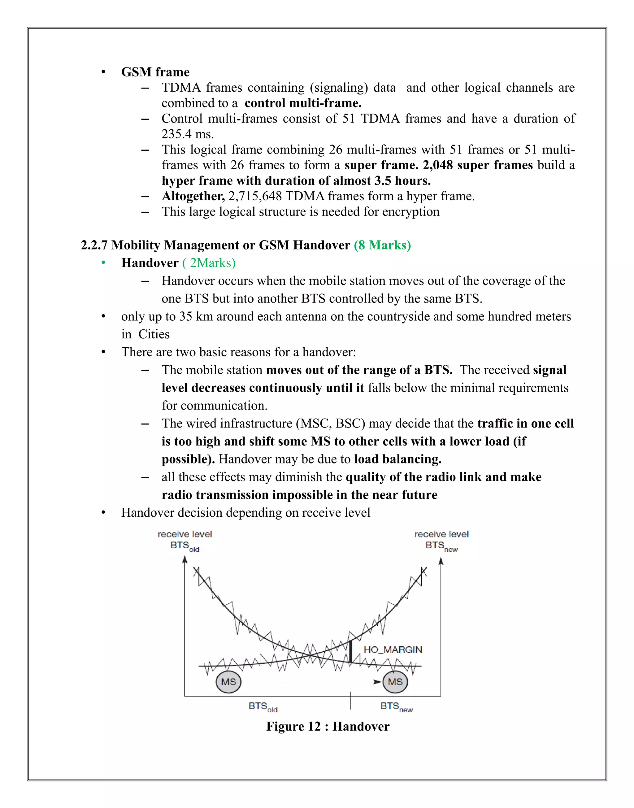 • GSM frame
– TDMA frames containing (signaling) data and other logical channels are
combined to a control multi-frame.
– Control multi-frames consist of 51 TDMA frames and have a duration of
235.4 ms.
– This logical frame combining 26 multi-frames with 51 frames or 51 multi-
frames with 26 frames to form a super frame. 2,048 super frames build a
hyper frame with duration of almost 3.5 hours.
– Altogether, 2,715,648 TDMA frames form a hyper frame.
– This large logical structure is needed for encryption
2.2.7 Mobility Management or GSM Handover (8 Marks)
• Handover ( 2Marks)
– Handover occurs when the mobile station moves out of the coverage of the
one BTS but into another BTS controlled by the same BTS.
• only up to 35 km around each antenna on the countryside and some hundred meters
in Cities
• There are two basic reasons for a handover:
– The mobile station moves out of the range of a BTS. The received signal
level decreases continuously until it falls below the minimal requirements
for communication.
– The wired infrastructure (MSC, BSC) may decide that the traffic in one cell
is too high and shift some MS to other cells with a lower load (if
possible). Handover may be due to load balancing.
– all these effects may diminish the quality of the radio link and make
radio transmission impossible in the near future
• Handover decision depending on receive level
Figure 12 : Handover
 
