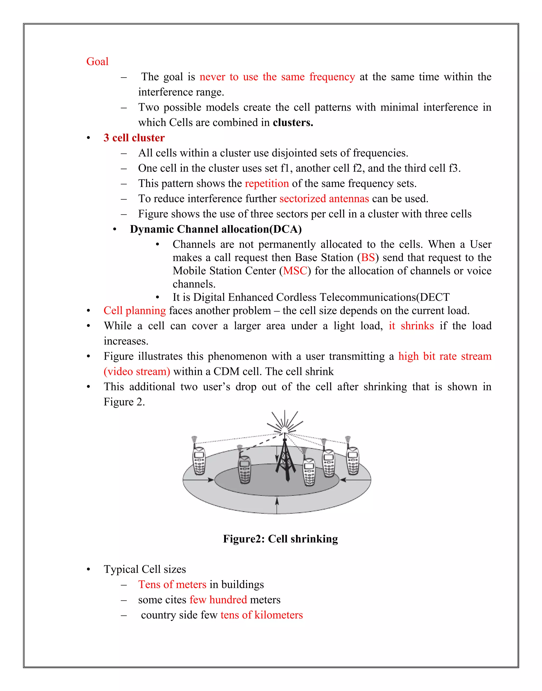 Goal
– The goal is never to use the same frequency at the same time within the
interference range.
– Two possible models create the cell patterns with minimal interference in
which Cells are combined in clusters.
• 3 cell cluster
– All cells within a cluster use disjointed sets of frequencies.
– One cell in the cluster uses set f1, another cell f2, and the third cell f3.
– This pattern shows the repetition of the same frequency sets.
– To reduce interference further sectorized antennas can be used.
– Figure shows the use of three sectors per cell in a cluster with three cells
• Dynamic Channel allocation(DCA)
• Channels are not permanently allocated to the cells. When a User
makes a call request then Base Station (BS) send that request to the
Mobile Station Center (MSC) for the allocation of channels or voice
channels.
• It is Digital Enhanced Cordless Telecommunications(DECT
• Cell planning faces another problem – the cell size depends on the current load.
• While a cell can cover a larger area under a light load, it shrinks if the load
increases.
• Figure illustrates this phenomenon with a user transmitting a high bit rate stream
(video stream) within a CDM cell. The cell shrink
• This additional two user‟s drop out of the cell after shrinking that is shown in
Figure 2.
Figure2: Cell shrinking
• Typical Cell sizes
– Tens of meters in buildings
– some cites few hundred meters
– country side few tens of kilometers
 