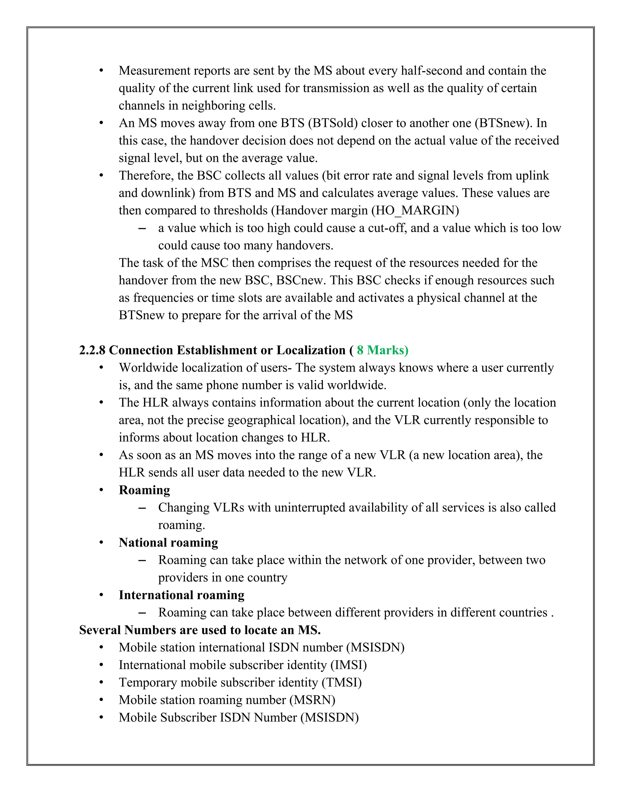 • Measurement reports are sent by the MS about every half-second and contain the
quality of the current link used for transmission as well as the quality of certain
channels in neighboring cells.
• An MS moves away from one BTS (BTSold) closer to another one (BTSnew). In
this case, the handover decision does not depend on the actual value of the received
signal level, but on the average value.
• Therefore, the BSC collects all values (bit error rate and signal levels from uplink
and downlink) from BTS and MS and calculates average values. These values are
then compared to thresholds (Handover margin (HO_MARGIN)
– a value which is too high could cause a cut-off, and a value which is too low
could cause too many handovers.
The task of the MSC then comprises the request of the resources needed for the
handover from the new BSC, BSCnew. This BSC checks if enough resources such
as frequencies or time slots are available and activates a physical channel at the
BTSnew to prepare for the arrival of the MS
2.2.8 Connection Establishment or Localization ( 8 Marks)
• Worldwide localization of users- The system always knows where a user currently
is, and the same phone number is valid worldwide.
• The HLR always contains information about the current location (only the location
area, not the precise geographical location), and the VLR currently responsible to
informs about location changes to HLR.
• As soon as an MS moves into the range of a new VLR (a new location area), the
HLR sends all user data needed to the new VLR.
• Roaming
– Changing VLRs with uninterrupted availability of all services is also called
roaming.
• National roaming
– Roaming can take place within the network of one provider, between two
providers in one country
• International roaming
– Roaming can take place between different providers in different countries .
Several Numbers are used to locate an MS.
• Mobile station international ISDN number (MSISDN)
• International mobile subscriber identity (IMSI)
• Temporary mobile subscriber identity (TMSI)
• Mobile station roaming number (MSRN)
• Mobile Subscriber ISDN Number (MSISDN)
 