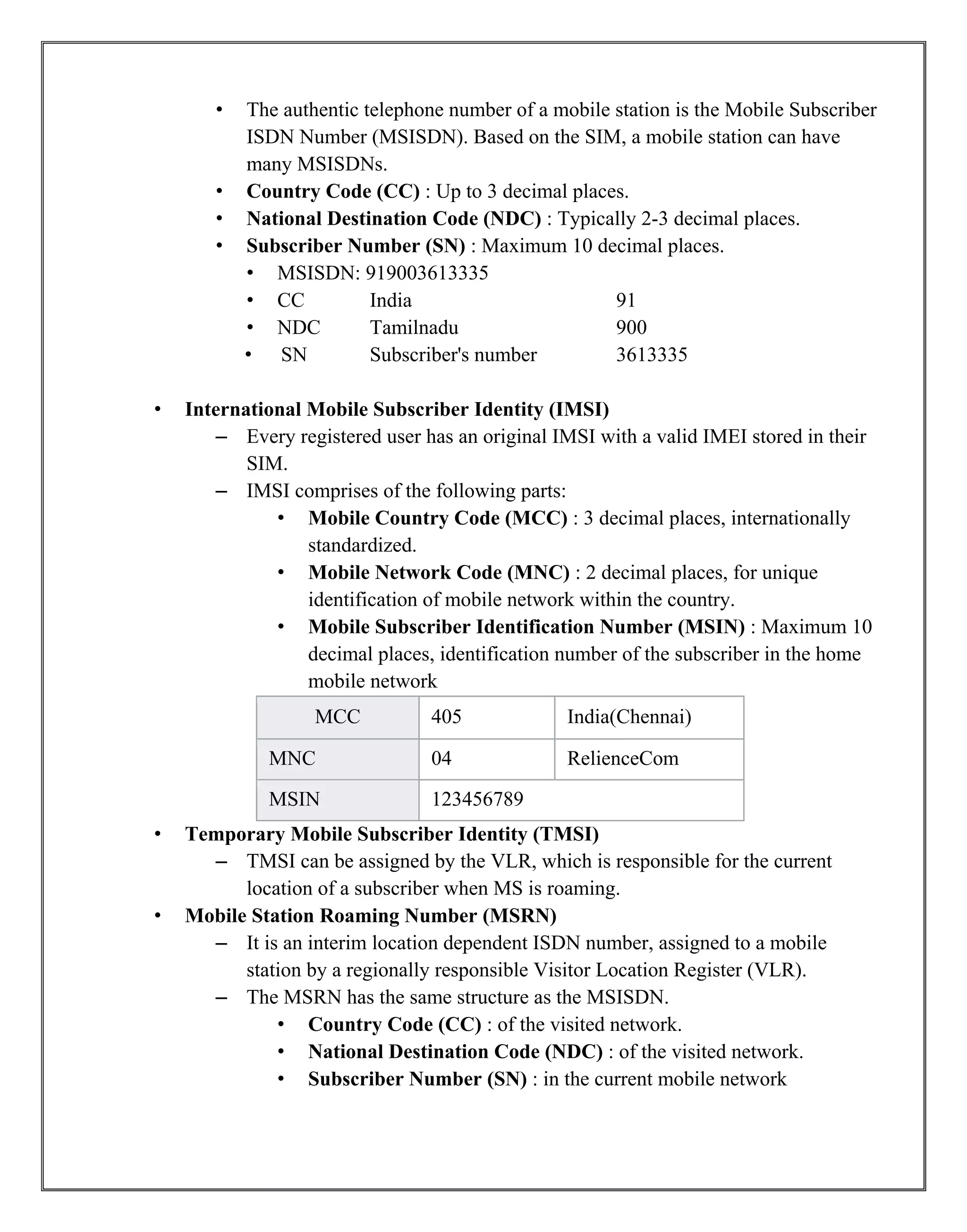 • The authentic telephone number of a mobile station is the Mobile Subscriber
ISDN Number (MSISDN). Based on the SIM, a mobile station can have
many MSISDNs.
• Country Code (CC) : Up to 3 decimal places.
• National Destination Code (NDC) : Typically 2-3 decimal places.
• Subscriber Number (SN) : Maximum 10 decimal places.
• MSISDN: 919003613335
• CC India 91
• NDC Tamilnadu 900
• SN Subscriber's number 3613335
• International Mobile Subscriber Identity (IMSI)
– Every registered user has an original IMSI with a valid IMEI stored in their
SIM.
– IMSI comprises of the following parts:
• Mobile Country Code (MCC) : 3 decimal places, internationally
standardized.
• Mobile Network Code (MNC) : 2 decimal places, for unique
identification of mobile network within the country.
• Mobile Subscriber Identification Number (MSIN) : Maximum 10
decimal places, identification number of the subscriber in the home
mobile network
MCC 405 India(Chennai)
MNC 04 RelienceCom
MSIN 123456789
• Temporary Mobile Subscriber Identity (TMSI)
– TMSI can be assigned by the VLR, which is responsible for the current
location of a subscriber when MS is roaming.
• Mobile Station Roaming Number (MSRN)
– It is an interim location dependent ISDN number, assigned to a mobile
station by a regionally responsible Visitor Location Register (VLR).
– The MSRN has the same structure as the MSISDN.
• Country Code (CC) : of the visited network.
• National Destination Code (NDC) : of the visited network.
• Subscriber Number (SN) : in the current mobile network
 