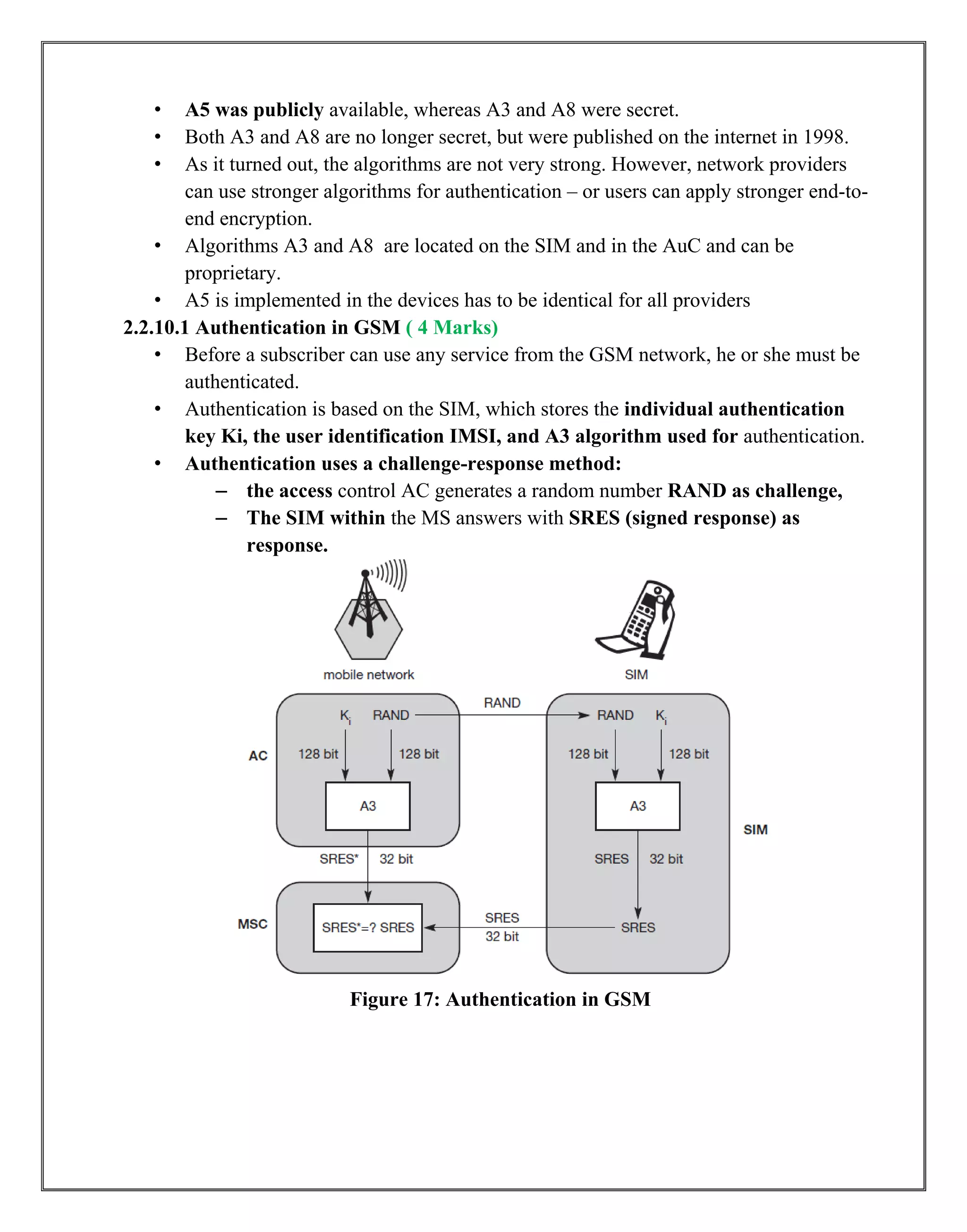 • A5 was publicly available, whereas A3 and A8 were secret.
• Both A3 and A8 are no longer secret, but were published on the internet in 1998.
• As it turned out, the algorithms are not very strong. However, network providers
can use stronger algorithms for authentication – or users can apply stronger end-to-
end encryption.
• Algorithms A3 and A8 are located on the SIM and in the AuC and can be
proprietary.
• A5 is implemented in the devices has to be identical for all providers
2.2.10.1 Authentication in GSM ( 4 Marks)
• Before a subscriber can use any service from the GSM network, he or she must be
authenticated.
• Authentication is based on the SIM, which stores the individual authentication
key Ki, the user identification IMSI, and A3 algorithm used for authentication.
• Authentication uses a challenge-response method:
– the access control AC generates a random number RAND as challenge,
– The SIM within the MS answers with SRES (signed response) as
response.
Figure 17: Authentication in GSM
 