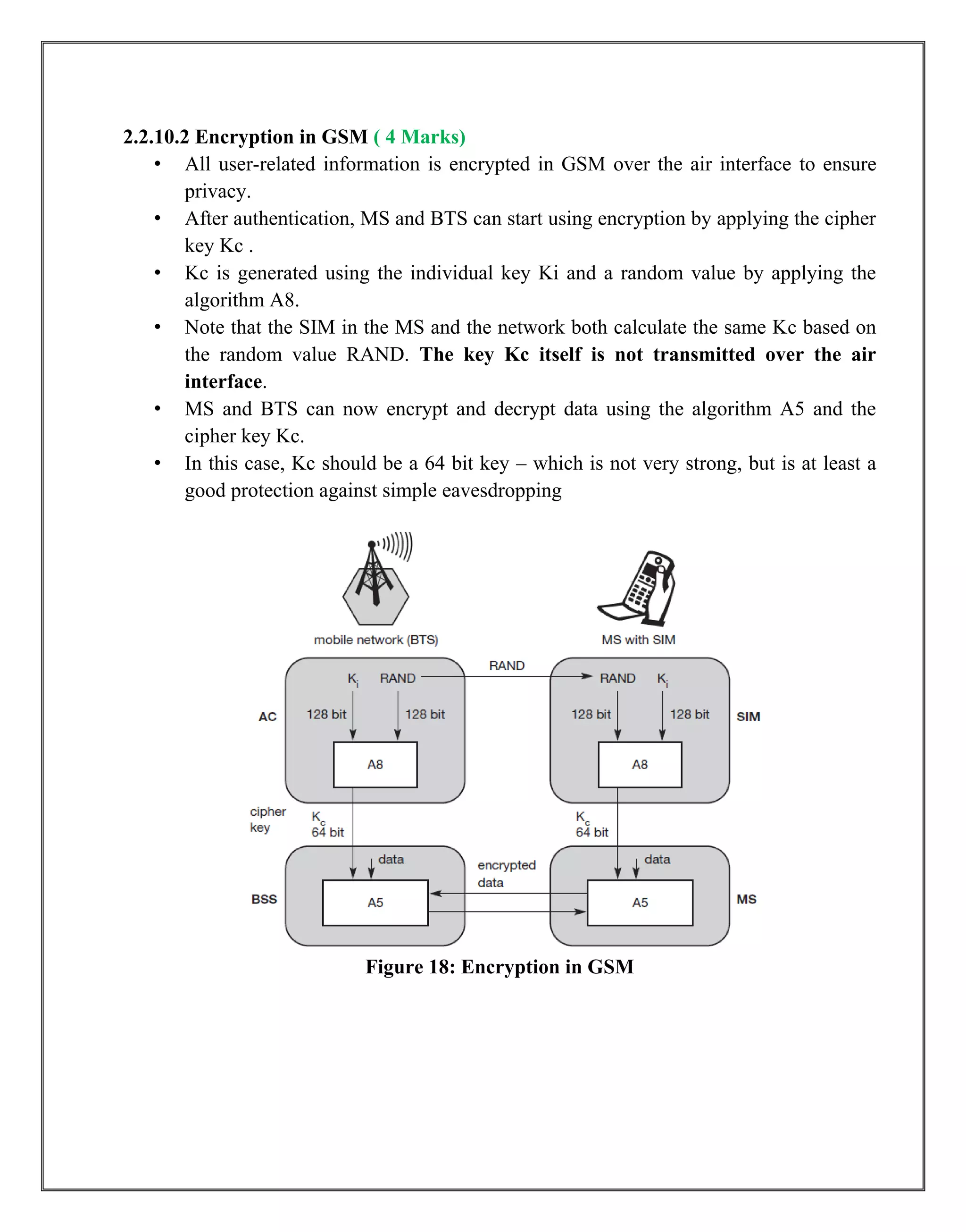 2.2.10.2 Encryption in GSM ( 4 Marks)
• All user-related information is encrypted in GSM over the air interface to ensure
privacy.
• After authentication, MS and BTS can start using encryption by applying the cipher
key Kc .
• Kc is generated using the individual key Ki and a random value by applying the
algorithm A8.
• Note that the SIM in the MS and the network both calculate the same Kc based on
the random value RAND. The key Kc itself is not transmitted over the air
interface.
• MS and BTS can now encrypt and decrypt data using the algorithm A5 and the
cipher key Kc.
• In this case, Kc should be a 64 bit key – which is not very strong, but is at least a
good protection against simple eavesdropping
Figure 18: Encryption in GSM
 
