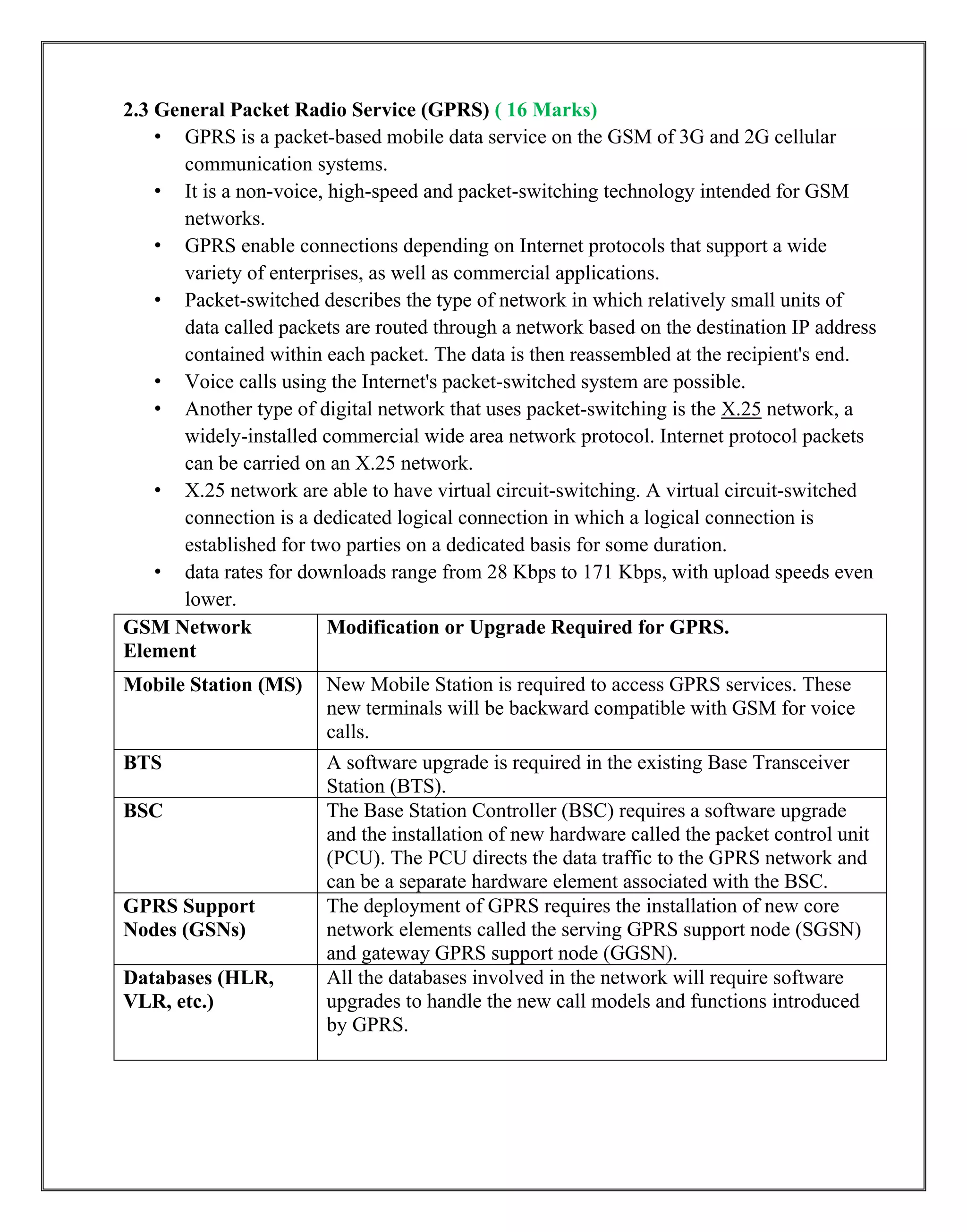 2.3 General Packet Radio Service (GPRS) ( 16 Marks)
• GPRS is a packet-based mobile data service on the GSM of 3G and 2G cellular
communication systems.
• It is a non-voice, high-speed and packet-switching technology intended for GSM
networks.
• GPRS enable connections depending on Internet protocols that support a wide
variety of enterprises, as well as commercial applications.
• Packet-switched describes the type of network in which relatively small units of
data called packets are routed through a network based on the destination IP address
contained within each packet. The data is then reassembled at the recipient's end.
• Voice calls using the Internet's packet-switched system are possible.
• Another type of digital network that uses packet-switching is the X.25 network, a
widely-installed commercial wide area network protocol. Internet protocol packets
can be carried on an X.25 network.
• X.25 network are able to have virtual circuit-switching. A virtual circuit-switched
connection is a dedicated logical connection in which a logical connection is
established for two parties on a dedicated basis for some duration.
• data rates for downloads range from 28 Kbps to 171 Kbps, with upload speeds even
lower.
GSM Network
Element
Modification or Upgrade Required for GPRS.
Mobile Station (MS) New Mobile Station is required to access GPRS services. These
new terminals will be backward compatible with GSM for voice
calls.
BTS A software upgrade is required in the existing Base Transceiver
Station (BTS).
BSC The Base Station Controller (BSC) requires a software upgrade
and the installation of new hardware called the packet control unit
(PCU). The PCU directs the data traffic to the GPRS network and
can be a separate hardware element associated with the BSC.
GPRS Support
Nodes (GSNs)
The deployment of GPRS requires the installation of new core
network elements called the serving GPRS support node (SGSN)
and gateway GPRS support node (GGSN).
Databases (HLR,
VLR, etc.)
All the databases involved in the network will require software
upgrades to handle the new call models and functions introduced
by GPRS.
 