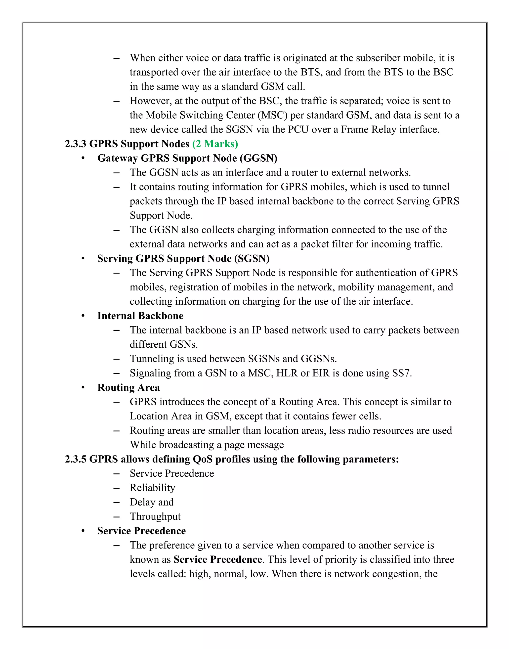 – When either voice or data traffic is originated at the subscriber mobile, it is
transported over the air interface to the BTS, and from the BTS to the BSC
in the same way as a standard GSM call.
– However, at the output of the BSC, the traffic is separated; voice is sent to
the Mobile Switching Center (MSC) per standard GSM, and data is sent to a
new device called the SGSN via the PCU over a Frame Relay interface.
2.3.3 GPRS Support Nodes (2 Marks)
• Gateway GPRS Support Node (GGSN)
– The GGSN acts as an interface and a router to external networks.
– It contains routing information for GPRS mobiles, which is used to tunnel
packets through the IP based internal backbone to the correct Serving GPRS
Support Node.
– The GGSN also collects charging information connected to the use of the
external data networks and can act as a packet filter for incoming traffic.
• Serving GPRS Support Node (SGSN)
– The Serving GPRS Support Node is responsible for authentication of GPRS
mobiles, registration of mobiles in the network, mobility management, and
collecting information on charging for the use of the air interface.
• Internal Backbone
– The internal backbone is an IP based network used to carry packets between
different GSNs.
– Tunneling is used between SGSNs and GGSNs.
– Signaling from a GSN to a MSC, HLR or EIR is done using SS7.
• Routing Area
– GPRS introduces the concept of a Routing Area. This concept is similar to
Location Area in GSM, except that it contains fewer cells.
– Routing areas are smaller than location areas, less radio resources are used
While broadcasting a page message
2.3.5 GPRS allows defining QoS profiles using the following parameters:
– Service Precedence
– Reliability
– Delay and
– Throughput
• Service Precedence
– The preference given to a service when compared to another service is
known as Service Precedence. This level of priority is classified into three
levels called: high, normal, low. When there is network congestion, the
 