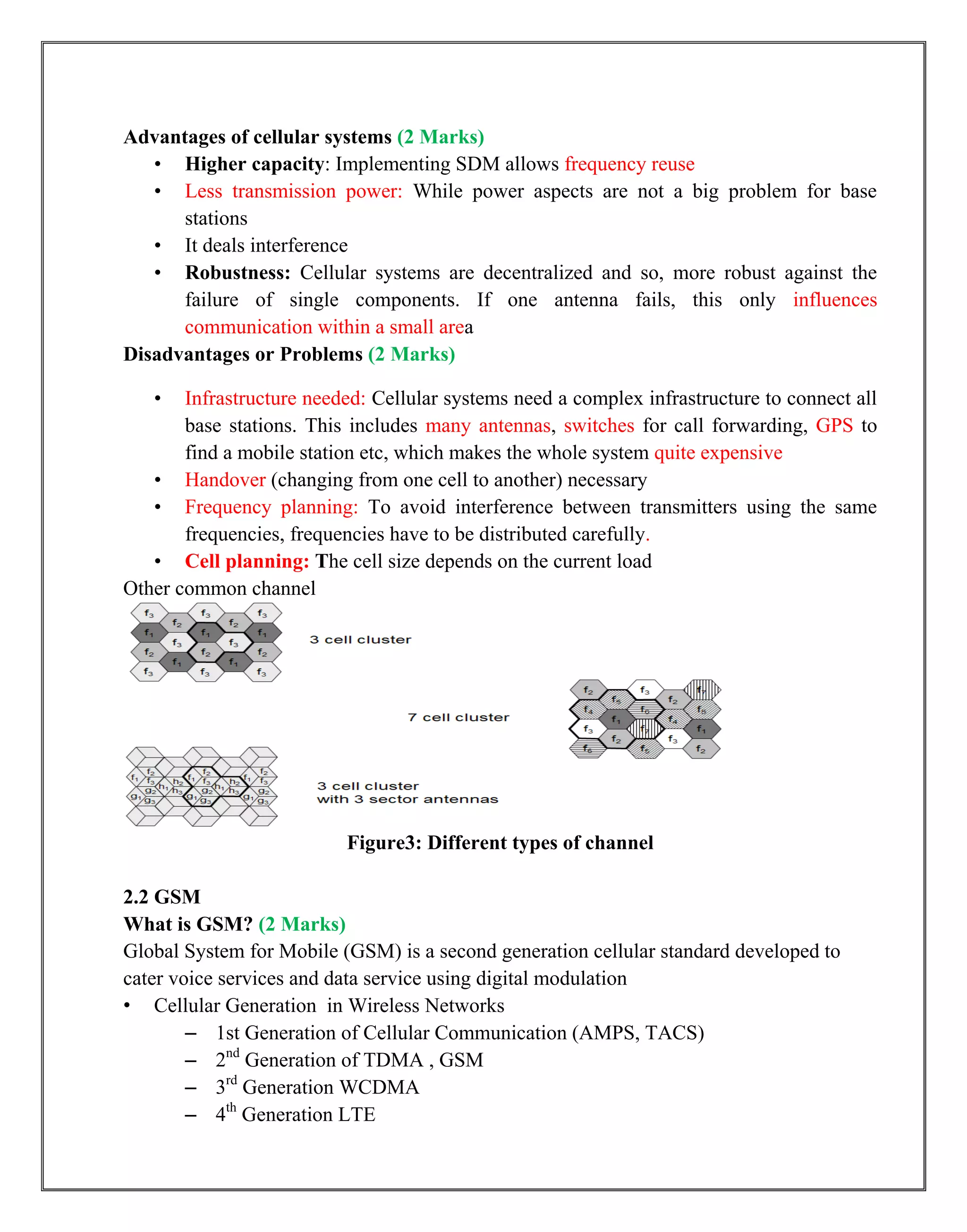 Advantages of cellular systems (2 Marks)
• Higher capacity: Implementing SDM allows frequency reuse
• Less transmission power: While power aspects are not a big problem for base
stations
• It deals interference
• Robustness: Cellular systems are decentralized and so, more robust against the
failure of single components. If one antenna fails, this only influences
communication within a small area
Disadvantages or Problems (2 Marks)
• Infrastructure needed: Cellular systems need a complex infrastructure to connect all
base stations. This includes many antennas, switches for call forwarding, GPS to
find a mobile station etc, which makes the whole system quite expensive
• Handover (changing from one cell to another) necessary
• Frequency planning: To avoid interference between transmitters using the same
frequencies, frequencies have to be distributed carefully.
• Cell planning: The cell size depends on the current load
Other common channel
Figure3: Different types of channel
2.2 GSM
What is GSM? (2 Marks)
Global System for Mobile (GSM) is a second generation cellular standard developed to
cater voice services and data service using digital modulation
• Cellular Generation in Wireless Networks
– 1st Generation of Cellular Communication (AMPS, TACS)
– 2nd
Generation of TDMA , GSM
– 3rd
Generation WCDMA
– 4th
Generation LTE
 