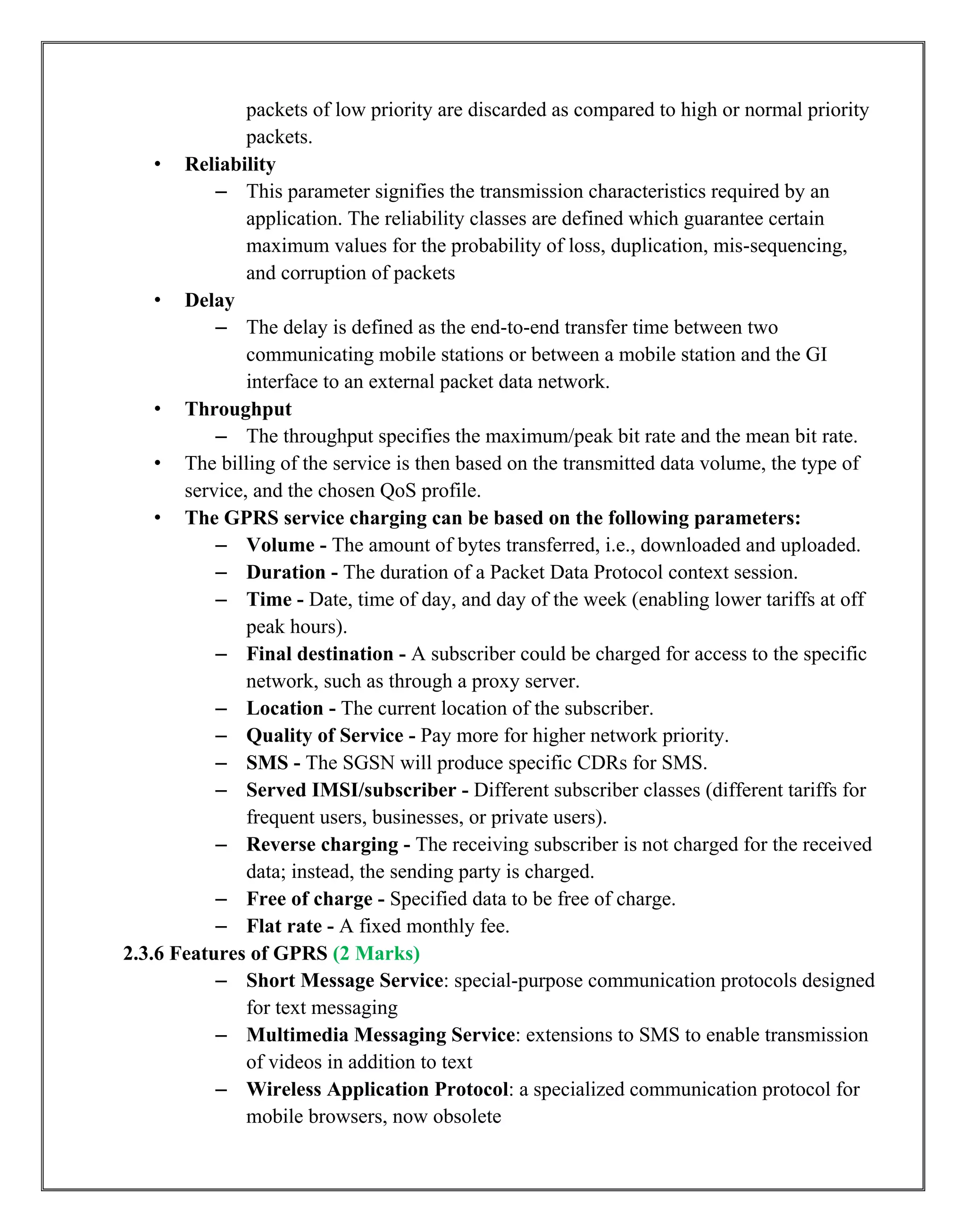 packets of low priority are discarded as compared to high or normal priority
packets.
• Reliability
– This parameter signifies the transmission characteristics required by an
application. The reliability classes are defined which guarantee certain
maximum values for the probability of loss, duplication, mis-sequencing,
and corruption of packets
• Delay
– The delay is defined as the end-to-end transfer time between two
communicating mobile stations or between a mobile station and the GI
interface to an external packet data network.
• Throughput
– The throughput specifies the maximum/peak bit rate and the mean bit rate.
• The billing of the service is then based on the transmitted data volume, the type of
service, and the chosen QoS profile.
• The GPRS service charging can be based on the following parameters:
– Volume - The amount of bytes transferred, i.e., downloaded and uploaded.
– Duration - The duration of a Packet Data Protocol context session.
– Time - Date, time of day, and day of the week (enabling lower tariffs at off
peak hours).
– Final destination - A subscriber could be charged for access to the specific
network, such as through a proxy server.
– Location - The current location of the subscriber.
– Quality of Service - Pay more for higher network priority.
– SMS - The SGSN will produce specific CDRs for SMS.
– Served IMSI/subscriber - Different subscriber classes (different tariffs for
frequent users, businesses, or private users).
– Reverse charging - The receiving subscriber is not charged for the received
data; instead, the sending party is charged.
– Free of charge - Specified data to be free of charge.
– Flat rate - A fixed monthly fee.
2.3.6 Features of GPRS (2 Marks)
– Short Message Service: special-purpose communication protocols designed
for text messaging
– Multimedia Messaging Service: extensions to SMS to enable transmission
of videos in addition to text
– Wireless Application Protocol: a specialized communication protocol for
mobile browsers, now obsolete
 