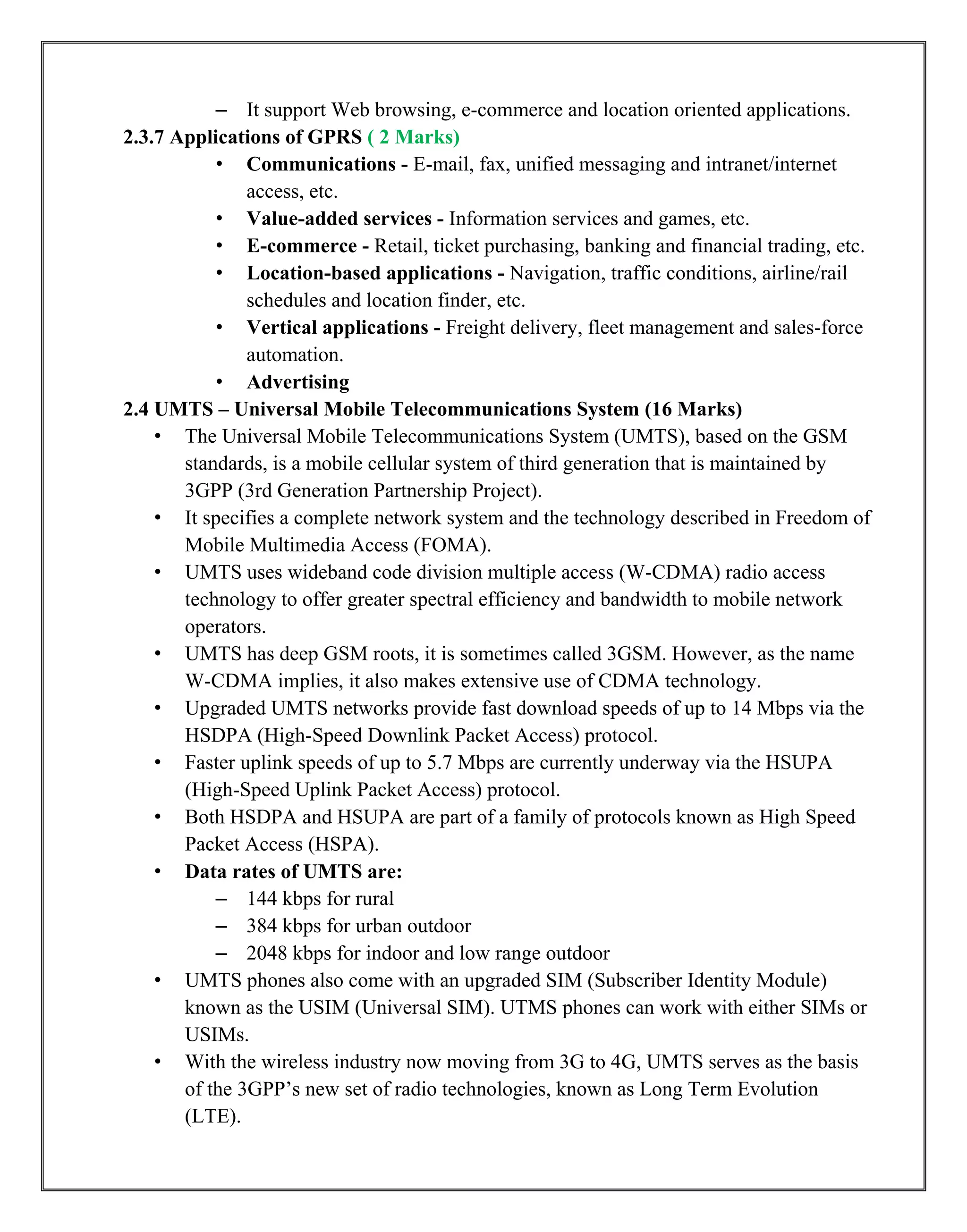 – It support Web browsing, e-commerce and location oriented applications.
2.3.7 Applications of GPRS ( 2 Marks)
• Communications - E-mail, fax, unified messaging and intranet/internet
access, etc.
• Value-added services - Information services and games, etc.
• E-commerce - Retail, ticket purchasing, banking and financial trading, etc.
• Location-based applications - Navigation, traffic conditions, airline/rail
schedules and location finder, etc.
• Vertical applications - Freight delivery, fleet management and sales-force
automation.
• Advertising
2.4 UMTS – Universal Mobile Telecommunications System (16 Marks)
• The Universal Mobile Telecommunications System (UMTS), based on the GSM
standards, is a mobile cellular system of third generation that is maintained by
3GPP (3rd Generation Partnership Project).
• It specifies a complete network system and the technology described in Freedom of
Mobile Multimedia Access (FOMA).
• UMTS uses wideband code division multiple access (W-CDMA) radio access
technology to offer greater spectral efficiency and bandwidth to mobile network
operators.
• UMTS has deep GSM roots, it is sometimes called 3GSM. However, as the name
W-CDMA implies, it also makes extensive use of CDMA technology.
• Upgraded UMTS networks provide fast download speeds of up to 14 Mbps via the
HSDPA (High-Speed Downlink Packet Access) protocol.
• Faster uplink speeds of up to 5.7 Mbps are currently underway via the HSUPA
(High-Speed Uplink Packet Access) protocol.
• Both HSDPA and HSUPA are part of a family of protocols known as High Speed
Packet Access (HSPA).
• Data rates of UMTS are:
– 144 kbps for rural
– 384 kbps for urban outdoor
– 2048 kbps for indoor and low range outdoor
• UMTS phones also come with an upgraded SIM (Subscriber Identity Module)
known as the USIM (Universal SIM). UTMS phones can work with either SIMs or
USIMs.
• With the wireless industry now moving from 3G to 4G, UMTS serves as the basis
of the 3GPP‟s new set of radio technologies, known as Long Term Evolution
(LTE).
 