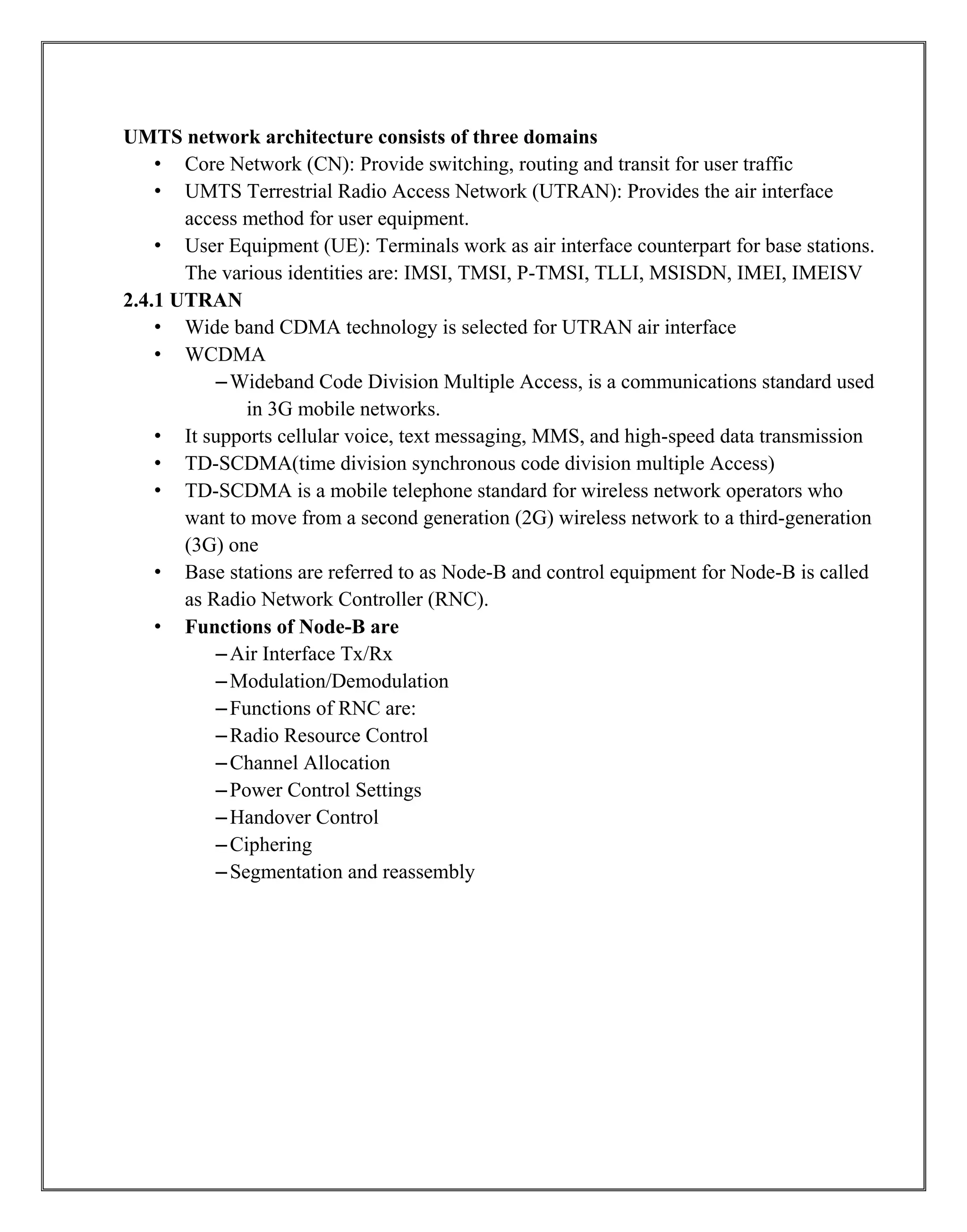 UMTS network architecture consists of three domains
• Core Network (CN): Provide switching, routing and transit for user traffic
• UMTS Terrestrial Radio Access Network (UTRAN): Provides the air interface
access method for user equipment.
• User Equipment (UE): Terminals work as air interface counterpart for base stations.
The various identities are: IMSI, TMSI, P-TMSI, TLLI, MSISDN, IMEI, IMEISV
2.4.1 UTRAN
• Wide band CDMA technology is selected for UTRAN air interface
• WCDMA
–Wideband Code Division Multiple Access, is a communications standard used
in 3G mobile networks.
• It supports cellular voice, text messaging, MMS, and high-speed data transmission
• TD-SCDMA(time division synchronous code division multiple Access)
• TD-SCDMA is a mobile telephone standard for wireless network operators who
want to move from a second generation (2G) wireless network to a third-generation
(3G) one
• Base stations are referred to as Node-B and control equipment for Node-B is called
as Radio Network Controller (RNC).
• Functions of Node-B are
–Air Interface Tx/Rx
–Modulation/Demodulation
–Functions of RNC are:
–Radio Resource Control
–Channel Allocation
–Power Control Settings
–Handover Control
–Ciphering
–Segmentation and reassembly
 