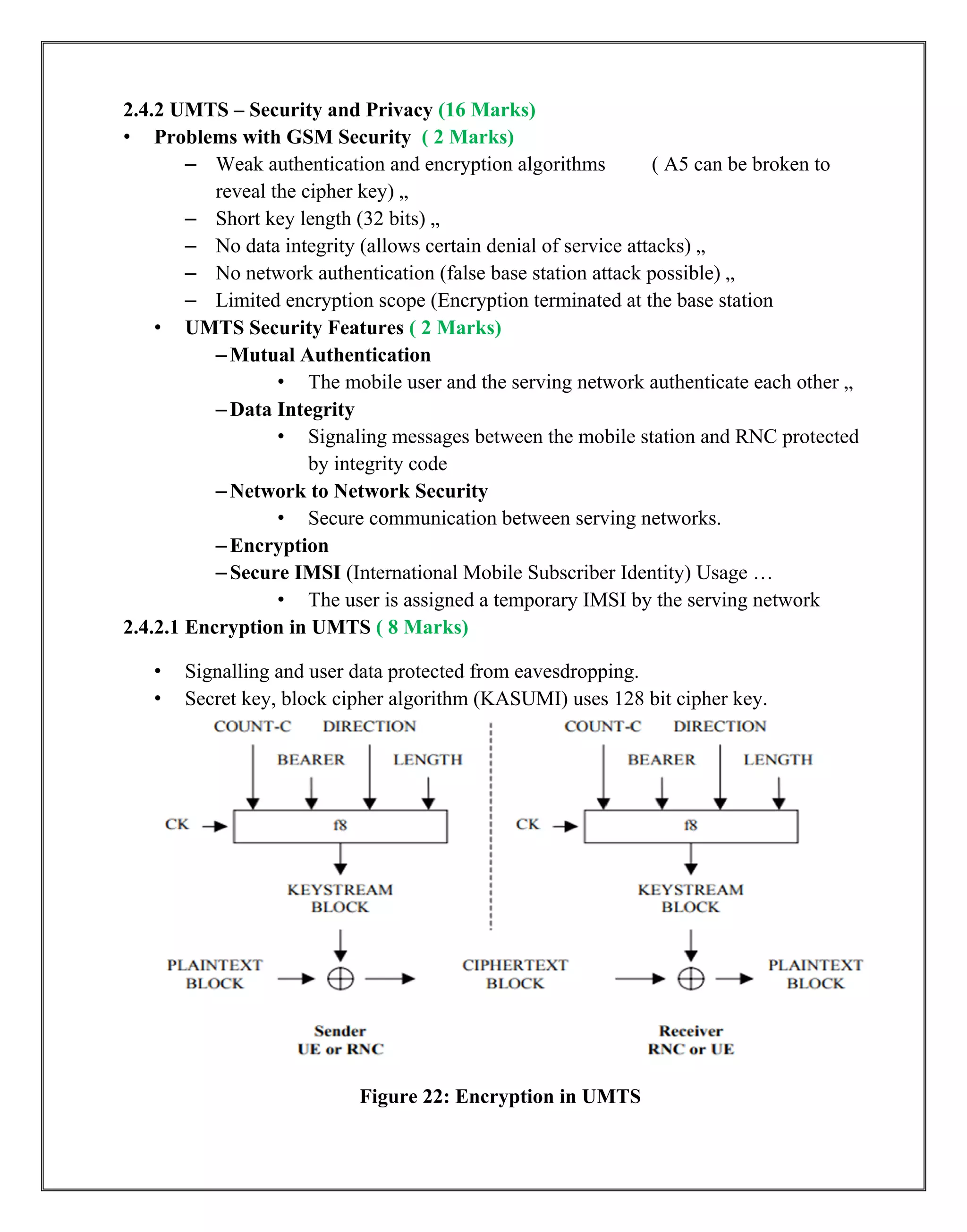 2.4.2 UMTS – Security and Privacy (16 Marks)
• Problems with GSM Security ( 2 Marks)
– Weak authentication and encryption algorithms ( A5 can be broken to
reveal the cipher key) „
– Short key length (32 bits) „
– No data integrity (allows certain denial of service attacks) „
– No network authentication (false base station attack possible) „
– Limited encryption scope (Encryption terminated at the base station
• UMTS Security Features ( 2 Marks)
–Mutual Authentication
• The mobile user and the serving network authenticate each other „
–Data Integrity
• Signaling messages between the mobile station and RNC protected
by integrity code
–Network to Network Security
• Secure communication between serving networks.
–Encryption
–Secure IMSI (International Mobile Subscriber Identity) Usage …
• The user is assigned a temporary IMSI by the serving network
2.4.2.1 Encryption in UMTS ( 8 Marks)
• Signalling and user data protected from eavesdropping.
• Secret key, block cipher algorithm (KASUMI) uses 128 bit cipher key.
Figure 22: Encryption in UMTS
 