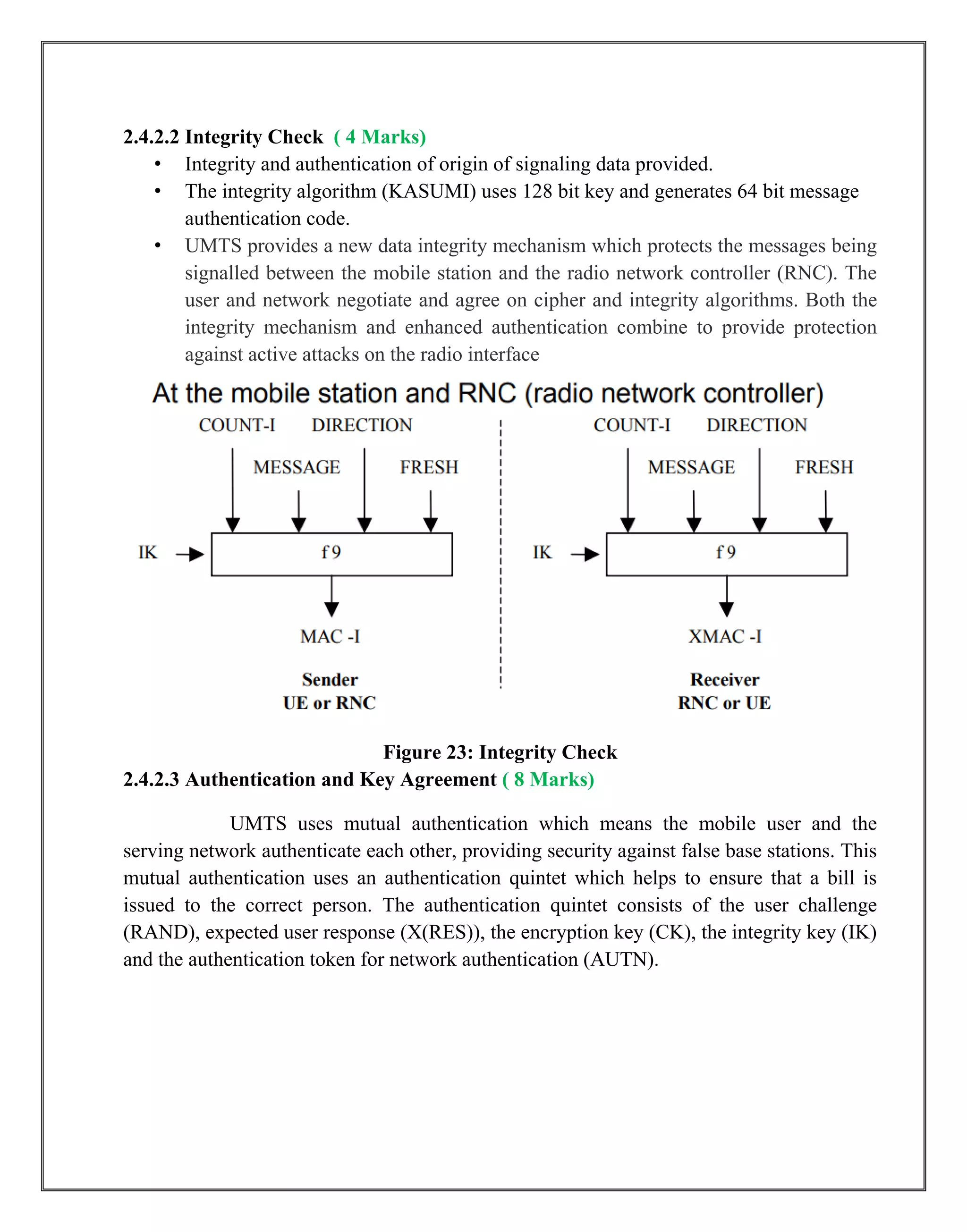 2.4.2.2 Integrity Check ( 4 Marks)
• Integrity and authentication of origin of signaling data provided.
• The integrity algorithm (KASUMI) uses 128 bit key and generates 64 bit message
authentication code.
• UMTS provides a new data integrity mechanism which protects the messages being
signalled between the mobile station and the radio network controller (RNC). The
user and network negotiate and agree on cipher and integrity algorithms. Both the
integrity mechanism and enhanced authentication combine to provide protection
against active attacks on the radio interface
Figure 23: Integrity Check
2.4.2.3 Authentication and Key Agreement ( 8 Marks)
UMTS uses mutual authentication which means the mobile user and the
serving network authenticate each other, providing security against false base stations. This
mutual authentication uses an authentication quintet which helps to ensure that a bill is
issued to the correct person. The authentication quintet consists of the user challenge
(RAND), expected user response (X(RES)), the encryption key (CK), the integrity key (IK)
and the authentication token for network authentication (AUTN).
 