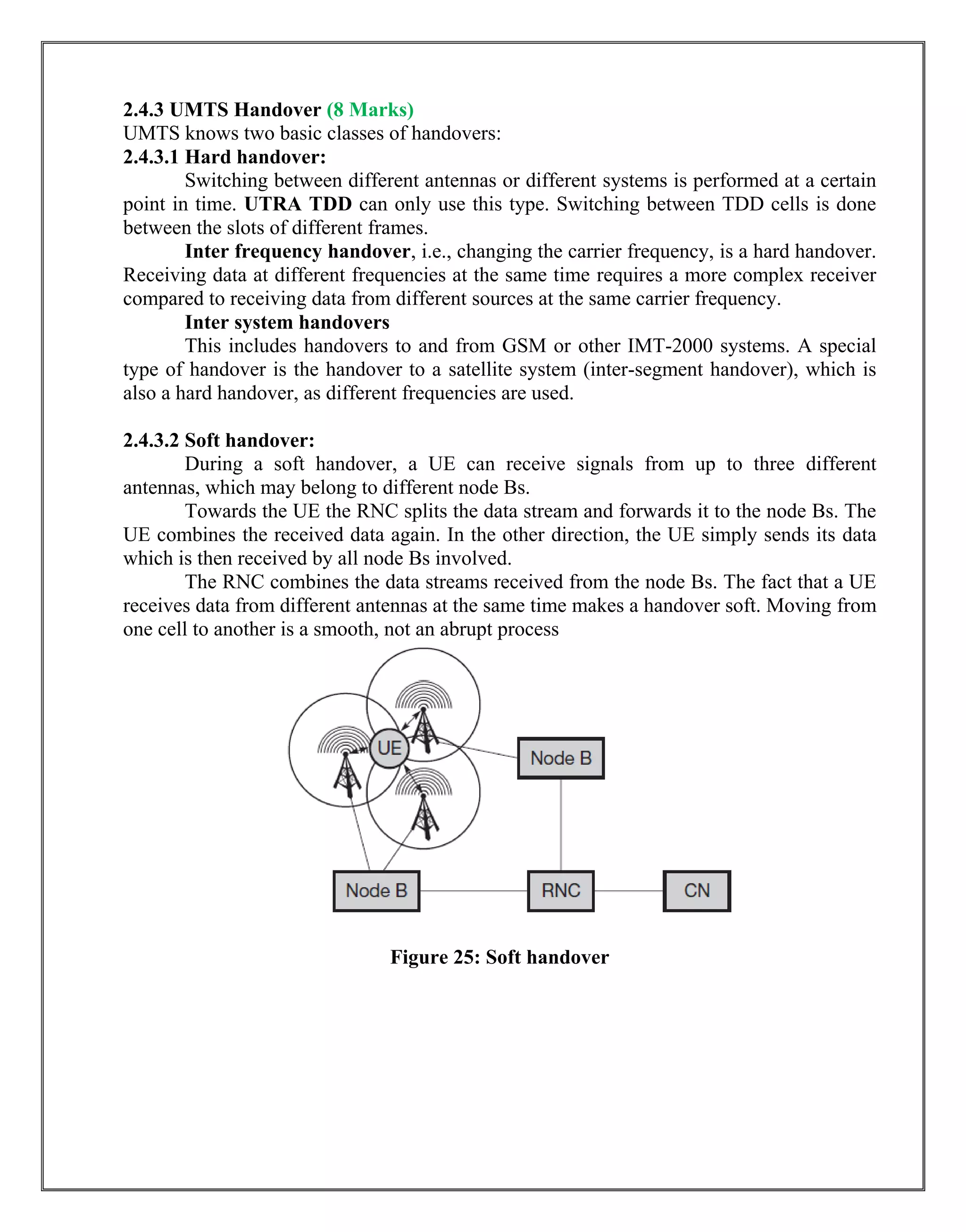 2.4.3 UMTS Handover (8 Marks)
UMTS knows two basic classes of handovers:
2.4.3.1 Hard handover:
Switching between different antennas or different systems is performed at a certain
point in time. UTRA TDD can only use this type. Switching between TDD cells is done
between the slots of different frames.
Inter frequency handover, i.e., changing the carrier frequency, is a hard handover.
Receiving data at different frequencies at the same time requires a more complex receiver
compared to receiving data from different sources at the same carrier frequency.
Inter system handovers
This includes handovers to and from GSM or other IMT-2000 systems. A special
type of handover is the handover to a satellite system (inter-segment handover), which is
also a hard handover, as different frequencies are used.
2.4.3.2 Soft handover:
During a soft handover, a UE can receive signals from up to three different
antennas, which may belong to different node Bs.
Towards the UE the RNC splits the data stream and forwards it to the node Bs. The
UE combines the received data again. In the other direction, the UE simply sends its data
which is then received by all node Bs involved.
The RNC combines the data streams received from the node Bs. The fact that a UE
receives data from different antennas at the same time makes a handover soft. Moving from
one cell to another is a smooth, not an abrupt process
Figure 25: Soft handover
 