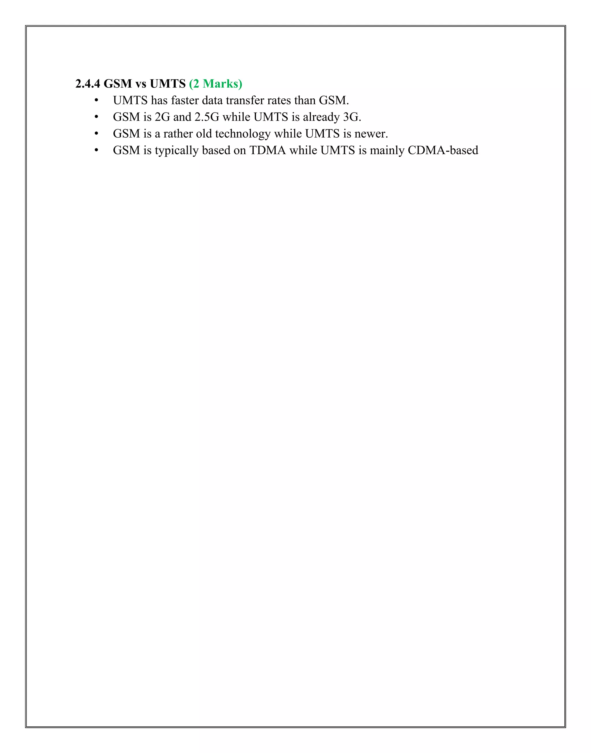 2.4.4 GSM vs UMTS (2 Marks)
• UMTS has faster data transfer rates than GSM.
• GSM is 2G and 2.5G while UMTS is already 3G.
• GSM is a rather old technology while UMTS is newer.
• GSM is typically based on TDMA while UMTS is mainly CDMA-based
 