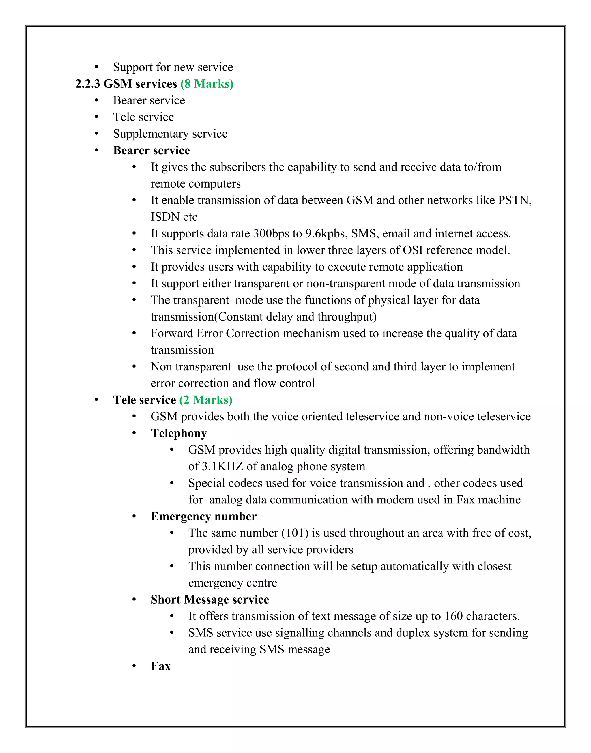 • Support for new service
2.2.3 GSM services (8 Marks)
• Bearer service
• Tele service
• Supplementary service
• Bearer service
• It gives the subscribers the capability to send and receive data to/from
remote computers
• It enable transmission of data between GSM and other networks like PSTN,
ISDN etc
• It supports data rate 300bps to 9.6kpbs, SMS, email and internet access.
• This service implemented in lower three layers of OSI reference model.
• It provides users with capability to execute remote application
• It support either transparent or non-transparent mode of data transmission
• The transparent mode use the functions of physical layer for data
transmission(Constant delay and throughput)
• Forward Error Correction mechanism used to increase the quality of data
transmission
• Non transparent use the protocol of second and third layer to implement
error correction and flow control
• Tele service (2 Marks)
• GSM provides both the voice oriented teleservice and non-voice teleservice
• Telephony
• GSM provides high quality digital transmission, offering bandwidth
of 3.1KHZ of analog phone system
• Special codecs used for voice transmission and , other codecs used
for analog data communication with modem used in Fax machine
• Emergency number
• The same number (101) is used throughout an area with free of cost,
provided by all service providers
• This number connection will be setup automatically with closest
emergency centre
• Short Message service
• It offers transmission of text message of size up to 160 characters.
• SMS service use signalling channels and duplex system for sending
and receiving SMS message
• Fax
 