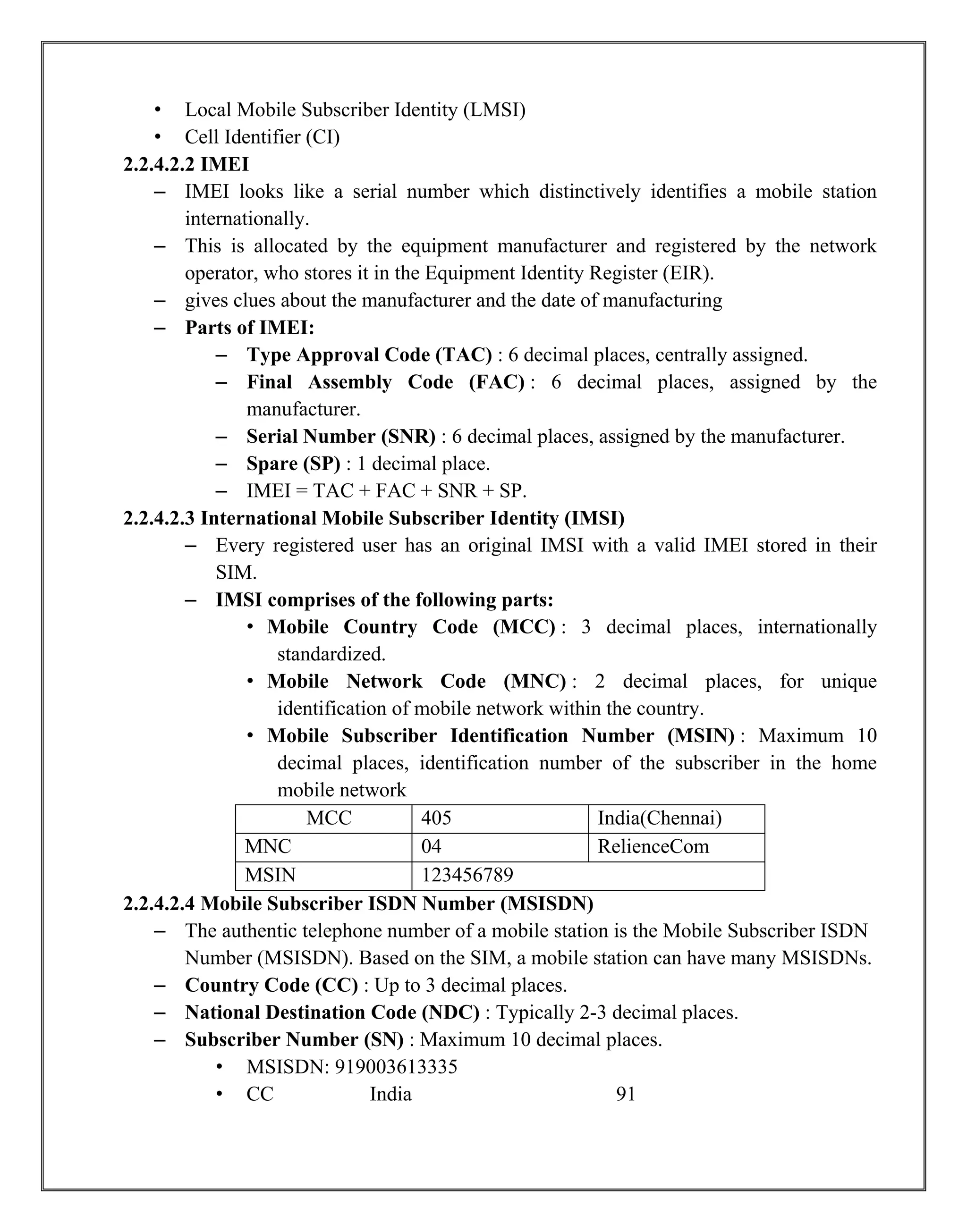 • Local Mobile Subscriber Identity (LMSI)
• Cell Identifier (CI)
2.2.4.2.2 IMEI
– IMEI looks like a serial number which distinctively identifies a mobile station
internationally.
– This is allocated by the equipment manufacturer and registered by the network
operator, who stores it in the Equipment Identity Register (EIR).
– gives clues about the manufacturer and the date of manufacturing
– Parts of IMEI:
– Type Approval Code (TAC) : 6 decimal places, centrally assigned.
– Final Assembly Code (FAC) : 6 decimal places, assigned by the
manufacturer.
– Serial Number (SNR) : 6 decimal places, assigned by the manufacturer.
– Spare (SP) : 1 decimal place.
– IMEI = TAC + FAC + SNR + SP.
2.2.4.2.3 International Mobile Subscriber Identity (IMSI)
– Every registered user has an original IMSI with a valid IMEI stored in their
SIM.
– IMSI comprises of the following parts:
• Mobile Country Code (MCC) : 3 decimal places, internationally
standardized.
• Mobile Network Code (MNC) : 2 decimal places, for unique
identification of mobile network within the country.
• Mobile Subscriber Identification Number (MSIN) : Maximum 10
decimal places, identification number of the subscriber in the home
mobile network
MCC 405 India(Chennai)
MNC 04 RelienceCom
MSIN 123456789
2.2.4.2.4 Mobile Subscriber ISDN Number (MSISDN)
– The authentic telephone number of a mobile station is the Mobile Subscriber ISDN
Number (MSISDN). Based on the SIM, a mobile station can have many MSISDNs.
– Country Code (CC) : Up to 3 decimal places.
– National Destination Code (NDC) : Typically 2-3 decimal places.
– Subscriber Number (SN) : Maximum 10 decimal places.
• MSISDN: 919003613335
• CC India 91
 