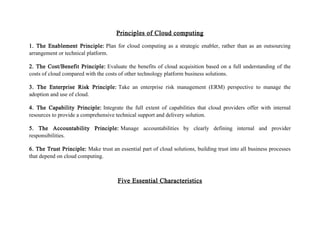 Principles of Cloud computing
1. The Enablement Principle: Plan for cloud computing as a strategic enabler, rather than as an outsourcing
arrangement or technical platform.
2. The Cost/Benefit Principle: Evaluate the benefits of cloud acquisition based on a full understanding of the
costs of cloud compared with the costs of other technology platform business solutions.
3. The Enterprise Risk Principle: Take an enterprise risk management (ERM) perspective to manage the
adoption and use of cloud.
4. The Capability Principle: Integrate the full extent of capabilities that cloud providers offer with internal
resources to provide a comprehensive technical support and delivery solution.
5. The Accountability Principle: Manage accountabilities by clearly defining internal and provider
responsibilities.
6. The Trust Principle: Make trust an essential part of cloud solutions, building trust into all business processes
that depend on cloud computing.
Five Essential Characteristics
 