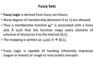 Fuzzy Sets
• Fuzzy Logic is derived from fuzzy set theory
• Many degree of membership (between 0 to 1) are allowed.
• Thus a membership function µA
(x)
is associated with a fuzzy
sets Ã such that the function maps every element of
universe of discourse X to the interval [0,1].
• The mapping is written as: µÃ(x): X  [0,1].
• Fuzzy Logic is capable of handing inherently imprecise
(vague or inexact or rough or inaccurate) concepts
 