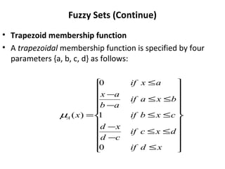 Fuzzy Sets (Continue)
• Trapezoid membership function
• A trapezoidal membership function is specified by four
parameters {a, b, c, d} as follows:






















≤
≤
≤
−
−
≤
≤
≤
≤
−
−
≤
=
x
d
if
d
x
c
if
c
d
x
d
c
x
b
if
b
x
a
if
a
b
a
x
a
x
if
x
A
0
1
0
)
(
µ
 