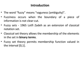Introduction
• The word “fuzzy” means “vaguness (ambiguity)”.
• Fuzziness occurs when the boundary of a piece of
information is not clear-cut.
• Fuzzy sets - 1965 Lotfi Zadeh as an extension of classical
notation set.
• Classical set theory allows the membership of the elements
in the set in binary terms.
• Fuzzy set theory permits membership function valued in
the interval [0,1].
 