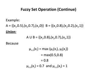 Fuzzy Set Operation (Continue)
Example:
A = {(x1,0.5),(x2,0.7),(x3,0)} B = {(x1,0.8),(x2,0.2),(x3,1)}
Union:
A U B = {(x1,0.8),(x2,0.7),(x3,1)}
Because
µAUB(x1) = max (µA(x1), µB(x1))
= max(0.5,0.8)
= 0.8
µAUB(x2) = 0.7 and µAUB(x3) = 1
 