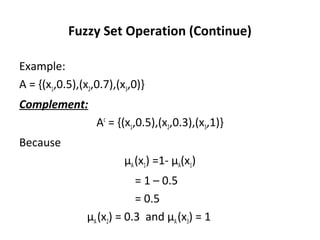 Fuzzy Set Operation (Continue)
Example:
A = {(x1,0.5),(x2,0.7),(x3,0)}
Complement:
Ac
= {(x1,0.5),(x2,0.3),(x3,1)}
Because
µA(x1) =1- µA(x1)
= 1 – 0.5
= 0.5
µA(x2) = 0.3 and µA(x3) = 1
 