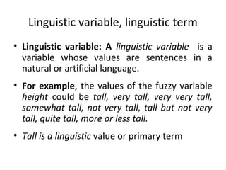 Linguistic variable, linguistic term
• Linguistic variable: A linguistic variable is a
variable whose values are sentences in a
natural or artificial language.
• For example, the values of the fuzzy variable
height could be tall, very tall, very very tall,
somewhat tall, not very tall, tall but not very
tall, quite tall, more or less tall.
• Tall is a linguistic value or primary term
 