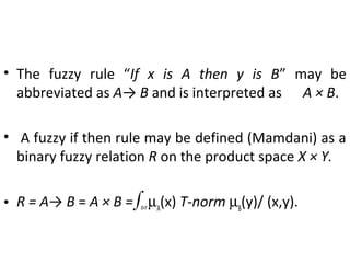 • The fuzzy rule “If x is A then y is B” may be
abbreviated as A→ B and is interpreted as A × B.
• A fuzzy if then rule may be defined (Mamdani) as a
binary fuzzy relation R on the product space X × Y.
• R = A→ B = A × B =∫X×Y
µA
(x) T-norm µB
(y)/ (x,y).
 