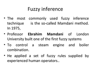 Fuzzy inference
• The most commonly used fuzzy inference
technique is the so-called Mamdani method.
In 1975,
• Professor Ebrahim Mamdani of London
University built one of the first fuzzy systems
• To control a steam engine and boiler
combination.
• He applied a set of fuzzy rules supplied by
experienced human operators..
 