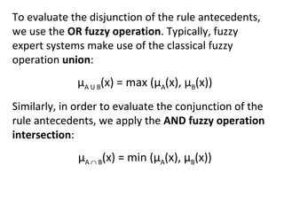 To evaluate the disjunction of the rule antecedents,
we use the OR fuzzy operation. Typically, fuzzy
expert systems make use of the classical fuzzy
operation union:
µA U B(x) = max (µA(x), µB(x))
Similarly, in order to evaluate the conjunction of the
rule antecedents, we apply the AND fuzzy operation
intersection:
µA ∩ B(x) = min (µA(x), µB(x))
 