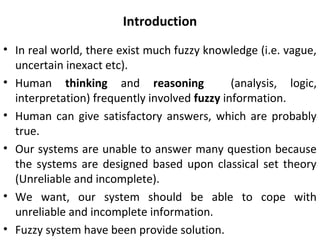 Introduction
• In real world, there exist much fuzzy knowledge (i.e. vague,
uncertain inexact etc).
• Human thinking and reasoning (analysis, logic,
interpretation) frequently involved fuzzy information.
• Human can give satisfactory answers, which are probably
true.
• Our systems are unable to answer many question because
the systems are designed based upon classical set theory
(Unreliable and incomplete).
• We want, our system should be able to cope with
unreliable and incomplete information.
• Fuzzy system have been provide solution.
 