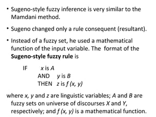 • Sugeno-style fuzzy inference is very similar to the
Mamdani method.
• Sugeno changed only a rule consequent (resultant).
• Instead of a fuzzy set, he used a mathematical
function of the input variable. The format of the
Sugeno-style fuzzy rule is
IF x is A
AND y is B
THEN z is f (x, y)
where x, y and z are linguistic variables; A and B are
fuzzy sets on universe of discourses X and Y,
respectively; and f (x, y) is a mathematical function.
 