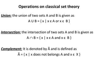 Operations on classical set theory
Union: the union of two sets A and B is given as
A U B = { x | x є A or x є B }
Intersection: the intersection of two sets A and B is given as
A ∩ B = { x | x є A and x є B }
Complement: It is denoted by Ã and is defined as
Ã = { x | x does not belongs A and x є X }
 