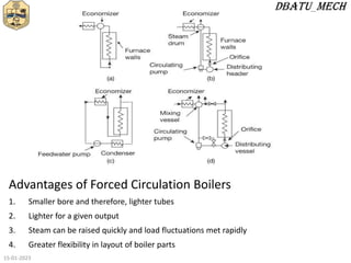 Advantages of Forced Circulation Boilers
1. Smaller bore and therefore, lighter tubes
2. Lighter for a given output
3. Steam can be raised quickly and load fluctuations met rapidly
4. Greater flexibility in layout of boiler parts
15-01-2023
 