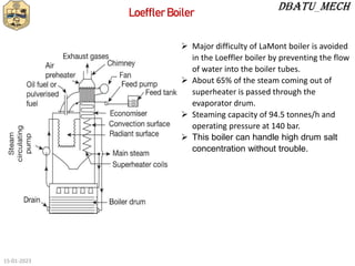 Loeffler Boiler
 Major difficulty of LaMont boiler is avoided
in the Loeffler boiler by preventing the flow
of water into the boiler tubes.
 About 65% of the steam coming out of
superheater is passed through the
evaporator drum.
 Steaming capacity of 94.5 tonnes/h and
operating pressure at 140 bar.
 This boiler can handle high drum salt
concentration without trouble.
15-01-2023
 