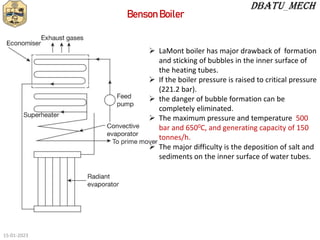  LaMont boiler has major drawback of formation
and sticking of bubbles in the inner surface of
the heating tubes.
 If the boiler pressure is raised to critical pressure
(221.2 bar).
 the danger of bubble formation can be
completely eliminated.
 The maximum pressure and temperature 500
bar and 6500C, and generating capacity of 150
tonnes/h.
 The major difficulty is the deposition of salt and
sediments on the inner surface of water tubes.
Benson Boiler
15-01-2023
 