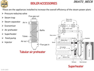 BOILER ACCESSORIES
 Pressure reducing valve
 Steam trap
 Steam separator
 Economiser
 Air preheater
 Superheater
 Feed pump
 Injector
These are the appliances installed to increase the overall efficiency of the steam power plant.
Tubular air preheater
Superheater
15-01-2023
 