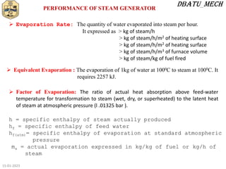 15-01-2023
PERFORMANCE OF STEAM GENERATOR
 Evaporation Rate: The quantity of water evaporated into steam per hour.
It expressed as > kg of steam/h
> kg of steam/h/m2 of heating surface
> kg of steam/h/m2 of heating surface
> kg of steam/h/m3 of furnace volume
> kg of steam/kg of fuel fired
 Equivalent Evaporation : The evaporation of 1kg of water at 1000C to steam at 1000C. It
requires 2257 kJ.
 Factor of Evaporation: The ratio of actual heat absorption above feed-water
temperature for transformation to steam (wet, dry, or superheated) to the latent heat
of steam at atmospheric pressure (l .01325 bar ).
h = specific enthalpy of steam actually produced
hf = specific enthalpy of feed water
hf(atm)= specific enthalpy of evaporation at standard atmospheric
pressure
ms = actual evaporation expressed in kg/kg of fuel or kg/h of
steam
 