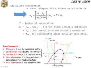 15-01-2023
Equivalent evaporation
= actual evaporation x factor of evaporation
h1 = hf1 + ᵡ.hfg1 , for wet steam actually generated
F = factor of evaporation
= hg1 , for saturated steam actually generated
= hsup , for superheated steam actually generated.
Performance :
 Efficiency: It may be expressed as the ratio of heat output to heat input.
 Combustion rate: It is the rate of burning of fuel in kg/m3 of grate area/h.
 Combustion space: It is the furnace volume in m3/kg of fuel fired/h.
 Heat absorption: It is the equivalent evaporation from and at 1000C in kg of steam
generated/m2 of heating surface.
 Heat liberated: It is the heat liberated/m3 of furnace volume/h.
 