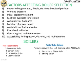 FACTORS AFFECTING BOILER SELECTION
1) Power to be generated, that is, steam to be raised per hour
2) Working pressure
3) Initial capital Investment
4) Facilities available for erection
5) Availability of floor area
6) Location of power house
7) Availability of fuel and water
8) Probable load factor
9) Operating and maintenance cost
10) Accessibility for inspection, cleaning, and maintenance
BOILERS
Fire Tube Boilers
1. Lancashire Boiler
2. Cornish Boiler
3. Locomotive Boiler
4. Cochran Boiler
Water Tube Boilers
Pressures above 10 bar and steaming rate > 7000 kg/hr
1. Babcock and Wilcox Boiler
2. Stirling Boiler
15-01-2023
 