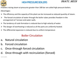 Boiler Circulation
a. Natural circulation
b. Forced circulation
c. Once-through forced circulation
d. Once-through with recirculation (forced)
HIGH PRESSURE BOILERS
If boilers raising steam at pressures greater than 100 bar are called high pressure boilers.
Advantages:
 The efficiency and the capacity of the plant can be increased as reduced quantity of steam.
 The forced circulation of water through the boiler tubes provides freedom in the
arrangement of furnace and water walls.
 The tendency of scale formation is reduced due to high velocity of water.
 The danger of overheating is reduced as all the parts are uniformly heated.
 The differential expansion is reduced due to uniform temperature
15-01-2023
 