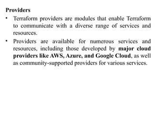 Providers
• Terraform providers are modules that enable Terraform
to communicate with a diverse range of services and
resources.
• Providers are available for numerous services and
resources, including those developed by major cloud
providers like AWS, Azure, and Google Cloud, as well
as community-supported providers for various services.
 