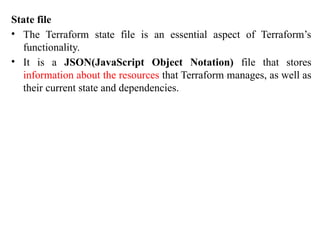 State file
• The Terraform state file is an essential aspect of Terraform’s
functionality.
• It is a JSON(JavaScript Object Notation) file that stores
information about the resources that Terraform manages, as well as
their current state and dependencies.
 