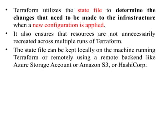 • Terraform utilizes the state file to determine the
changes that need to be made to the infrastructure
when a new configuration is applied.
• It also ensures that resources are not unnecessarily
recreated across multiple runs of Terraform.
• The state file can be kept locally on the machine running
Terraform or remotely using a remote backend like
Azure Storage Account or Amazon S3, or HashiCorp.
 