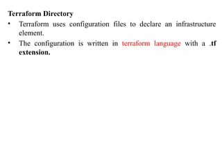 Terraform Directory
• Terraform uses configuration files to declare an infrastructure
element.
• The configuration is written in terraform language with a .tf
extension.
 