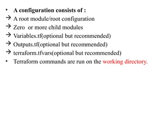 • A configuration consists of :
 A root module/root configuration
 Zero or more child modules
 Variables.tf(optional but recommended)
 Outputs.tf(optional but recommended)
 terraform.tfvars(optional but recommended)
• Terraform commands are run on the working directory.
 